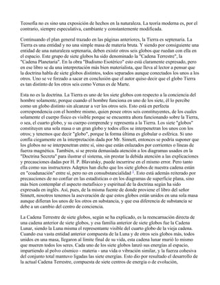 Teosofía no es sino una exposición de hechos en la naturaleza. La teoría moderna es, por el
contrario, siempre especulativa, cambiante y constantemente modificada.

Continuando el plan general trazado en las páginas anteriores, la Tierra es septenaria. La
Tierra es una entidad y no una simple masa de materia bruta. Y siendo por consiguiente una
entidad de una naturaleza septenaria, deben existir otros seis globos que ruedan con ella en
el espacio. Este grupo de siete globos ha sido denominado la "Cadena Terrestre", la
"Cadena Planetaria". En la obra "Budismo Esotérico" esto está claramente expresado, pero
en ese libro se da una interpretación más bien materialista, que lleva al lector a pensar que
la doctrina habla de siete globos distintos, todos separados aunque conectados los unos a los
otros. Uno se ve forzado a sacar en conclusión que el autor quiso decir que el globo Tierra
es tan distinto de los otros seis como Venus es de Marte.

Esta no es la doctrina. La Tierra es uno de los siete globos con respecto a la conciencia del
hombre solamente, porque cuando el hombre funciona en uno de los siete, él lo percibe
como un globo distinto sin alcanzar a ver los otros seis. Esto está en perfecta
correspondencia con el hombre mismo, quien posee otros seis constituyentes, de los cuales
solamente el cuerpo físico es visible porque se encuentra ahora funcionando sobre la Tierra,
o sea, el cuarto globo, y su cuerpo comprende y representa a la Tierra. Los siete "globos"
constituyen una sola masa o un gran globo y todos ellos se interpenetran los unos con los
otros; y tenemos que decir "globo", porque la forma última es globular o esférica. Si uno
confía ciegamente en la interpretación dada por Mr. Sinnett, entonces se podría suponer que
los globos no se interpenetran entre sí, sino que están enlazados por corrientes o líneas de
fuerza magnética. También, si se presta demasiada atención a los diagramas usados en la
"Doctrina Secreta" para ilustrar el sistema, sin prestar la debida atención a las explicaciones
y precauciones dadas por H. P. Blavatsky, puede incurrirse en el mismo error. Pero tanto
ella como sus instructores Adeptos han dicho que los siete globos de nuestra cadena están
en "coadunación" entre sí, pero no en consubstancialidad 1. Esto está además reiterado por
precauciones de no confiar en las estadísticas o en los diagramas de superficie plana, sino
más bien contemplar el aspecto metafísico y espiritual de la doctrina según ha sido
expresada en inglés. Así, pues, de la misma fuente de donde proviene el libro del señor
Sinnett, nosotros tenemos la aseveración de que estos globos están unidos en una sola masa
aunque difieran los unos de los otros en substancia, y que esa diferencia de substancia se
debe a un cambio del centro de conciencia.

La Cadena Terrestre de siete globos, según se ha explicado, es la reencarnación directa de
una cadena anterior de siete globos, y esa familia anterior de siete globos fue la Cadena
Lunar, siendo la Luna misma el representante visible del cuarto globo de la vieja cadena.
Cuando esa vasta entidad anterior compuesta de la Luna y de otros seis globos más, todos
unidos en una masa, llegaron al límite final de su vida, esta cadena lunar murió lo mismo
que mueren todos los seres. Cada uno de los siete globos lanzó sus energías al espacio,
impartiendo al polvo cósmico - materia - una vida o vibración similar, y la fuerza cohesiva
del conjunto total mantuvo ligadas las siete energías. Esto dio por resultado el desarrollo de
la actual Cadena Terrestre, compuesta de siete centros de energía o de evolución,
 
