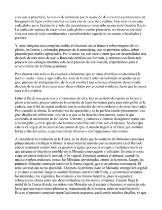 conciencia planetaria; la raza es determinada por la aparición de caracteres permanentes en
los grupos de Egos evolucionantes en cada uno de esos siete centros. Hay siete razas para
cada globo, pero finalmente el total de cuarentinueve razas sólo suman siete Grandes Razas.
La particular septena de razas sobre cada globo o centro planetario, no forma en realidad
sino una raza de siete constituyentes o peculiaridades especiales en cuanto a facultades y
poderes.

Y como ninguna raza completa podría evolucionar en un instante sobre ninguno de los
globos, los lentos y ordenados procesos de la naturaleza, que no permiten saltos, deben
proceder por medios apropiados. Por lo tanto, las sub-razas tienen que ser desarrolladas una
después de otra antes de que la Raza-raíz perfecta sea formada, y entonces esa Raza-raíz
proyecta sus vástagos mientras está en el proceso de declinación, preparándose para el
advenimiento de la futura gran-raza.

Para ilustrar esta tesis se ha enseñado claramente que en estas Américas evolucionará la
nueva - sexta - raza; y aquí todas las razas de la tierra están actualmente ocupadas en un
gran proceso de amalgamación, de lo cual resultará una sub-raza altamente desarrollada,
después de la cual otras razas serán desarrolladas por procesos similares, hasta que la nueva
raza esté completa.

Entre el fin de una gran raza y el comienzo de otra, hay un período de reposo en lo que al
globo concierne, porque entonces la corriente de Egos hermanos parte para otro globo de la
cadena, con el fin de seguir adelante con la evolución de otros poderes y de otras facultades.
Pero cuando la última, la séptima raza ha aparecido y se ha perfeccionado plenamente, una
gran disolución sobreviene, similar a la que se ha descrito brevemente, como la que
antecedió al nacimiento de la Cadena Terrestre, y entonces el mundo desaparece como una
cosa tangible, y en lo que al oído humano concierne allí reina sólo el silencio. Se dice que
éste es el origen de la creencia tan común de que el mundo llegará a un final, que también
habrá el día del juicio, o que han habido diluvios o conflagraciones universales.

Al considerar la evolución en la Tierra, se ha dicho que la corriente de Mónadas comienza
primeramente a trabajar o laborar la masa total de materia que se encuentra en el llamado
estado elemental cuando todo es gaseoso o ígneo; porque la antigua y verdadera teoría es
que ninguna evolución es posible sin la Mónada como agente vivificador. En esta primera
etapa no existe todavía lo animal, ni lo vegetal. Entonces aparece el mineral, cuando la
masa completa endurece, siendo las Mónadas aprisionadas dentro de la misma. Luego, las
primeras Mónadas emergen dentro de la forma vegetal, que ellas mismas construyen. El
reino animal aún no ha aparecido. Después, la primera clase de Mónadas emerge del vegetal
y produce el animal, luego el modelo humano, astral e indefinido, y ya entonces tenemos
los minerales, los vegetales, los animales y los futuros hombres, pues la segunda y
subsecuentes clases están aún desarrollándose en los reinos inferiores. Cuando llega la
mitad de la Cuarta Ronda, no entran más Mónadas en el escenario humano, ni entrarán más
hasta que una nueva masa planetaria, reencarnada de la nuestra, entre en manifestación.
Este es el proceso completo superficialmente expuesto, excluyendo muchos detalles, ya que
 