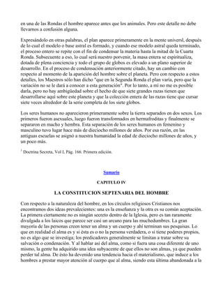 en una de las Rondas el hombre aparece antes que los animales. Pero este detalle no debe
llevarnos a confusión alguna.

Expresándolo en otras palabras, el plan aparece primeramente en la mente universl, después
de lo cual el modelo o base astral es formado, y cuando ese modelo astral queda terminado,
el proceso entero se repite con el fin de condensar la materia hasta la mitad de la Cuarta
Ronda. Subsecuente a eso, lo cual será nuestro porvenir, la masa entera se espiritualiza,
dotada de plena conciencia y todo el grupo de globos es elevado a un plano superior de
desarrollo. En el proceso de condensación anteriormente citado, hay un cambio con
respecto al momento de la aparición del hombre sobre el planeta. Pero con respecto a estos
detalles, los Maestros sólo han dicho "que en la Segunda Ronda el plan varía, pero que la
variación no se le dará a conocer a esta generación". Por lo tanto, a mí no me es posible
darla, pero no hay ambigüedad sobre el hecho de que siete grandes razas tienen que
desarrollarse aquí sobre este planeta y que la colección entera de las razas tiene que cursar
siete veces alrededor de la serie completa de los siete globos.

Los seres humanos no aparecieron primeramente sobre la tierra separados en dos sexos. Los
primeros fueron asexuales, luego fueron transformados en hermafroditas y finalmente se
separaron en macho y hembra. Esta separación de los seres humanos en femenino y
masculino tuvo lugar hace más de dieciocho millones de años. Por esa razón, en las
antiguas escuelas se asignó a nuestra humanidad la edad de dieciocho millones de años, y
un poco más.
1
    Doctrina Secreta, Vol I, Pág. 166. Primera edición.



                                                 Sumario

                                              CAPITULO IV

                     LA CONSTITUCION SEPTENARIA DEL HOMBRE

Con respecto a la naturaleza del hombre, en los círculos religiosos Cristianos nos
encontramos dos ideas prevalecientes: una es la enseñanza y la otra es su común aceptación.
La primera ciertamente no es ningún secreto dentro de la Iglesia, pero es tan raramente
divulgada a los laicos que parece ser casi un arcano para las muchedumbres. La gran
mayoría de las personas creen tener un alma y un cuerpo y ahí terminan sus pesquisas. Lo
que en realidad el alma es y si ésta es o no la persona verdadera, o si tiene poderes propios,
no es algo que se investiga; los predicadores generalmente se limitan a tratar sobre su
salvación o condenación. Y al hablar así del alma, como si fuera una cosa diferente de uno
mismo, la gente ha adquirido una idea subyacente de que ellos no son almas, ya que pueden
perder tal alma. De ésto ha devenido una tendencia hacia el materialismo, que induce a los
hombres a prestar mayor atención al cuerpo que al alma, siendo esta última abandonada a la
 