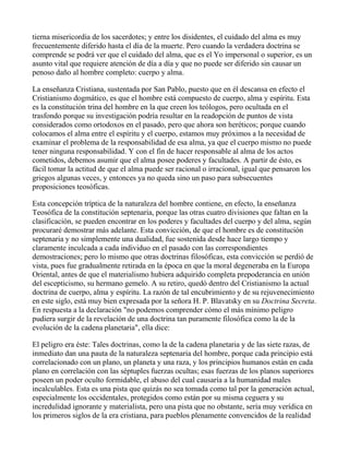 tierna misericordia de los sacerdotes; y entre los disidentes, el cuidado del alma es muy
frecuentemente diferido hasta el día de la muerte. Pero cuando la verdadera doctrina se
comprende se podrá ver que el cuidado del alma, que es el Yo impersonal o superior, es un
asunto vital que requiere atención de día a día y que no puede ser diferido sin causar un
penoso daño al hombre completo: cuerpo y alma.

La enseñanza Cristiana, sustentada por San Pablo, puesto que en él descansa en efecto el
Cristianismo dogmático, es que el hombre está compuesto de cuerpo, alma y espíritu. Esta
es la constitución trina del hombre en la que creen los teólogos, pero ocultada en el
trasfondo porque su investigación podría resultar en la readopción de puntos de vista
considerados como ortodoxos en el pasado, pero que ahora son heréticos; porque cuando
colocamos el alma entre el espíritu y el cuerpo, estamos muy próximos a la necesidad de
examinar el problema de la responsabilidad de esa alma, ya que el cuerpo mismo no puede
tener ninguna responsabilidad. Y con el fin de hacer responsable al alma de los actos
cometidos, debemos asumir que el alma posee poderes y facultades. A partir de ésto, es
fácil tomar la actitud de que el alma puede ser racional o irracional, igual que pensaron los
griegos algunas veces, y entonces ya no queda sino un paso para subsecuentes
proposiciones teosóficas.

Esta concepción tríptica de la naturaleza del hombre contiene, en efecto, la enseñanza
Teosófica de la constitución septenaria, porque las otras cuatro divisiones que faltan en la
clasificación, se pueden encontrar en los poderes y facultades del cuerpo y del alma, según
procuraré demostrar más adelante. Esta convicción, de que el hombre es de constitución
septenaria y no simplemente una dualidad, fue sostenida desde hace largo tiempo y
claramente inculcada a cada individuo en el pasado con las correspondientes
demostraciones; pero lo mismo que otras doctrinas filosóficas, esta convicción se perdió de
vista, pues fue gradualmente retirada en la época en que la moral degeneraba en la Europa
Oriental, antes de que el materialismo hubiera adquirido completa prepoderancia en unión
del escepticismo, su hermano gemelo. A su retiro, quedó dentro del Cristianismo la actual
doctrina de cuerpo, alma y espíritu. La razón de tal encubrimiento y de su rejuvenecimiento
en este siglo, está muy bien expresada por la señora H. P. Blavatsky en su Doctrina Secreta.
En respuesta a la declaración "no podemos comprender cómo el más mínimo peligro
pudiera surgir de la revelación de una doctrina tan puramente filosófica como la de la
evolución de la cadena planetaria", ella dice:

El peligro era éste: Tales doctrinas, como la de la cadena planetaria y de las siete razas, de
inmediato dan una pauta de la naturaleza septenaria del hombre, porque cada principio está
correlacionado con un plano, un planeta y una raza, y los principios humanos están en cada
plano en correlación con las séptuples fuerzas ocultas; esas fuerzas de los planos superiores
poseen un poder oculto formidable, el abuso del cual causaría a la humanidad males
incalculables. Esta es una pista que quizás no sea tomada como tal por la generación actual,
especialmente los occidentales, protegidos como están por su misma ceguera y su
incredulidad ignorante y materialista, pero una pista que no obstante, sería muy verídica en
los primeros siglos de la era cristiana, para pueblos plenamente convencidos de la realidad
 