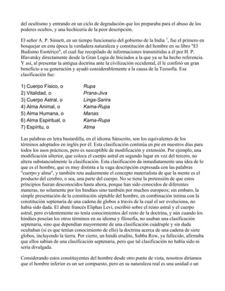 del ocultismo y entrando en un ciclo de degradación que los preparaba para el abuso de los
poderes ocultos, y una hechicería de la peor descripción.

El señor A. P. Sinnett, en un tiempo funcionario del gobierno de la India 1, fue el primero en
bosquejar en esta época la verdadera naturaleza y constitución del hombre en su libro "El
Budismo Esotérico", el cual fue recopilado de informaciones transmitidas a él por H. P.
Blavatsky directamente desde la Gran Logia de Iniciados a la que ya se ha hecho referencia.
Y así, al presentar la antigua doctrina ante la civilización occidental, él le confirió un gran
beneficio a su generación y ayudó considerablemente a la causa de la Teosofía. Esa
clasificación fue:

1) Cuerpo Físico, o             Rupa
2) Vitalidad, o                 Prana-Jiva
3) Cuerpo Astral, o             Linga-Sarira
4) Alma Animal, o               Kama-Rupa
5) Alma Humana, o               Manas
6) Alma Espiritual, o           Kama-Rupa
7) Espíritu, o                  Atma

Las palabras en letra bastardilla, en el idioma Sánscrito, son los equivalentes de los
términos adoptados en inglés por él. Esta clasificación continúa en pie en nuestros días para
todos los usos prácticos, pero es susceptible de modificación y extensión. Por ejemplo, una
modificación ulterior, que coloca el cuerpo astral en segundo lugar en vez del tercero, no
altera substancialmente la clasificación. Esta clasificación da inmediatamente una idea de lo
que es el hombre, que es muy distinta a la vaga descripción expresada con las palabras
"cuerpo y alma", y también reta audazmente el concepto materialista de que la mente es el
producto del cerebro, o sea, una parte del cuerpo. No se tiene la pretensión de que estos
príncipios fueran desconocidos hasta ahora, porque han sido conocidos de diferentes
maneras, no solamente por los hindúes sino también por muchos europeos; sin embaro, la
simple presentación de la constitución séptuble del hombre, en combinación íntima con la
constitución septenaria de una cadena de globos a través de la cual el ser evoluciona, no
había sido dada. El abate francés Eliphas Levi, escribió sobre el reino astral y el cuerpo
astral, pero evidentemente no tenía conocimientos del resto de la doctrina, y aún cuando los
hindúes poseían los otros términos en su idioma y filosofía, no usaban una clasificación
septenaria, sino que dependían mayormente de una clasificación cuádruple y sin duda
ocultaban (si es que tenían conocimiento de ello) la doctrina acerca de una cadena de siete
globos, incluyendo la tierra. Por cierto, un hindú erudito, Subba Row, ya fallecido, afirmaba
que ellos sabían de una clasificación septenaria, pero que tal clasificación no había sido ni
sería divulgada.

Considerando estos constituyentes del hombre desde otro punto de vista, nosotros diríamos
que el hombre inferior es un ser compuesto, pero en su naturaleza real es una unidad o un
 