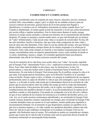 CAPITULO V

                        CUERPO FISICO Y CUERPO ASTRAL

El cuerpo, considerado como un conjunto de carne, huesos, músculos, nervios, sustancia
cerebral, bilis, mucosidades, sangre y piel, es objeto de un cuidado exclusivo para un
excesivo número de personas, quienes hacen de él un dios porque han llegado a
identificarse a sí mismos con él, refiriéndose únicamente al cuerpo cuando dicen "yo".
Cuando es abandonado, el cuerpo queda exento de sensación y en tal caso actúa únicamente
por acción refleja e impulso automático. Esto lo observamos durante el sueño, porque
entonces el cuerpo asume actitudes y efecuta movimientos sin el consentimiento del hombre
despierto. El cuerpo se asemeja a nuestra madre tierra, en que está formado por un número
de "vidas" infinitesimales. Cada una de estas vidas es un punto de sensitividad. No hay allí
tan sólo microbios, bacilos y bacterias, sino que éstas están compuestas de otras vidas y
ésas de otras aún más diminutas. Estas vidas no son las células del cuerpo, sino que forman
dichas células, manteniéndose siempre dentro de los límites asignados a la célula por la
evolución. Estas vidas están siempre en rotación y moviéndose conjuntamente por todo el
cuerpo, encontrándose tanto en espacios aparentemente vacíos, como también en donde se
ve carne, membranas, huesos y sangre. Se extienden igualmente hasta una distancia
determinada, más allá de los límites exteriores actuales del cuerpo.

Uno de los misterios de la vida física yace oculto entre esas "vidas". Su acción, impelida
por la Energía Vital - denominada Prana o Jiva - explicará la existencia activa y la muerte
física. Esas vidas están divididas en dos clases: una, los destructores, la otra, los
preservadores, y estas dos luchan entre sí desde el nacimiento hasta el triunfo de los
destructores. En esta lucha la Energía Vital misma pone fin al conflicto, porque la vida es la
que mata. Esto puede parecer heterodoxo, pero en la filosofía Teosófica se le considera
como un hecho. Porque según se dice, el infante vive porque la combinación de sus órganos
perfectamente sanos es capaz de absorber la vida en que está sumergido y que le rodea en el
espacio, y es llevado al sueño cada noche por la abrumadora fuerza de la corriente de vida,
puesto que los preservadores entre las células del cuerpo juvenil no están aún dominados
por los destructores. Estos procesos del sueño y de la vigilia, son simple y únicamente el
restablecimiento del equilibrio durante el sueño y la acción producida por la ruptura de tal
equilibrio cuando se está despierto. Esto puede ser comparado con la luz del arco voltáico,
en que el arco radiante de luz al punto de resistencia es el símbolo del hombre activo y en
vela. Así, en el sueño nosotros continuamos absorbiendo y no resistiendo la Energía Vital;
cuando estamos despiertos estamos expeliendo esa energía, pero existiendo la Energía Vital
a nuestro alrededor como un océano en el cual nadamos, nuestro poder para expelerla es
necesariamente limitado. En el momento en que despertamos estamos en equilibrio en lo
que toca a nuestros órganos y a la vida; cuando nos quedamos dormidos estamos aún más
llenos de vida de lo que estábamos al despertar en la mañana; la Energía Vital nos ha
agotado; ella finalmente mata al cuerpo. Tal contienda no podría ser sostenida por siempre,
puesto que el peso de la vida de todo el sistema solar está en oposición directa al poder de
resistencia enmarcado en una pequeña forma humana.
 