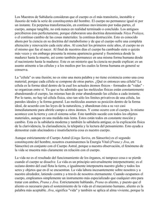 Los Maestros de Sabiduría consideran que el cuerpo es el más transitorio, inestable e
ilusorio de toda la serie de constituyentes del hombre. El cuerpo no permanece igual ni por
un instante. En perpetua transformación, en contínuo movimiento por todas partes, el
cuerpo, aunque tangible, no está nunca en realidad terminado o concluído. Los antiguos
percibieron ésto perfectamente, porque elaboraron una doctrina denominada Nitya Pralaya,
o el contínuo cambio de las cosas materiales: la contínua destrucción. Esto es conocido
ahora por la ciencia en su doctrina del metabolismo y de que el cuerpo sufre una completa
alteración y renovación cada siete años. Al concluir los primeros siete años, el cuerpo no es
el mismo que fue al nacer. Al final de nuestros días el cuerpo ha cambiado siete o quizás
más veces y sin embargo presenta la misma apariencia general y fisonómica desde la
madurez hasta la muerte, así como también permanece en una misma forma humana desde
el nacimiento hasta la madurez. Este es un misterio que la ciencia no puede explicar; es un
asunto atinente a las células y a los medios por los cuales la forma humana en general se
conserva.

La "célula" es una ilusión; no es sino una mera palabra y no tiene existencia como una cosa
material, porque cada célula se compone de otras partes. ¿Qué es entonces una célula? La
célula es la forma ideal dentro de la cual los actuales átomos físicos - formados de "vidas" -
se organizan entre sí. Ya que se ha admitido que las moléculas físicas están constantemente
abandonando el cuerpo, las mismas han de estar abandonando las células a cada instante.
Por lo tanto, no hay tal célula física, sino tan sólo los límites privativos de una célula, las
paredes ideales y la forma general. Las moléculas asumen su posición dentro de la forma
ideal, de acuerdo con las leyes de la naturaleza, y abandonan ésta a su vez casi
inmediatamente para abrirle campo a otros átomos. Y como ocurre con el cuerpo, lo mismo
acontece con la tierra y con el sistema solar. Esto también sucede con todos los objetos
materiales, aunque en una medida más lenta. Estos están todos en constante moción y
cambio. Esta es la sabiduría moderna y también la sabiduría antigua; es la explicación física
de la clarividencia, la clariaudiencia, la telepatía y la lectura del pensamiento. Esto ayuda a
demostrar cuán alucinadora e insatisfactoria cosa es nuestro cuerpo.

Aunque estrictamente el Cuerpo Astral (Linga Sarira, en Sánscrito) es el segundo
constituyente del hombre, nosotros examinaremos la Energía Vital (Prana y Jiva, en
Sánscrito) en conjunto con el Cuerpo Astral, porque a nuestra observación, el fenómeno de
la vida se muestra más claramente en relación con el cuerpo.

La vida no es el resultado del funcionamiento de los órganos, ni tampoco cesa o se pierde
cuando el cuerpo se disuelve. La vida es un principio universalmente interpenetrante; es el
océano dentro del cual flota la tierra, e igualmente interpenetra nuestro globo y todos los
seres y objetos que en él se encuentran. La vida labora incesantemente sobre nosotros y a
nuestro alrededor, latiendo contra y a través de nosotros eternamente. Cuando ocupamos el
cuerpo, empleamos simplemente un instrumento más especializado que cualquier otro para
tratar con ambos, Prana y Jiva. Estrictamente hablando, Prana es aliento, y puesto que el
aliento es necesario para el sostenimiento de la vida en el mecanismo humano, aliento es la
palabra más aceptable. Jiva, significa "vida" y también se aplica al alma viviente, porque la
 