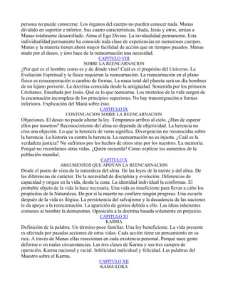 persona no puede conocerse. Los órganos del cuerpo no pueden conocer nada. Manas
dividido en superior e inferior. Sus cuatro características. Buda, Jesús y otros, tenían a
Manas totalmente desarrollado. Atma el Ego Divino. La invidualidad permanente. Esta
individualidad permanente ha conocido toda clase de experiencias en numerosos cuerpos.
Manas y la materia tienen ahora mayor facilidad de acción que en tiempos pasados. Manas
atado por el deseo, y ésto hace de la reencarnación una necesidad.
                                    CAPITULO VIII
                               SOBRE LA REENCARNACION
¿Por qué es el hombre como es y de dónde vino? Cuál es el propósito del Universo. La
Evolución Espiritual y la física requieren la reencarnación. La reencarnación en el plano
físico es reincorporación o cambio de formas. La masa total del planeta será un día hombres
de un lejano porvenir. La doctrina conocida desde la antigüedad. Sostenida por los primeros
Cristianos. Enseñada por Jesús. Qué es lo que reencarna. Los misterios de la vida surgen de
la encarnación incompleta de los principios superiores. No hay transmigración a formas
inferiores. Explicación del Manú sobre ésto.
                                  CAPITULO IX
                      CONTINUACION SOBRE LA REENCARNACION
Objeciones. El deseo no puede alterar la ley. Tempranos arribos al cielo. ¿Han de esperar
ellos por nosotros? Reconocimiento del alma no depende de objetividad. La herencia no
crea una objeción. Lo que la herencia de veras significa. Divergencias no reconocidas sobre
la herencia. La historia va contra la herencia. La reencarnación no es injusta. ¿Cuál es la
verdadera justicia? No sufrimos por los hechos de otros sino por los nuestros. La memoria.
Porqué no recordamos otras vidas. ¿Quién recuerda? Cómo explicar los aumentos de la
población mundial.
                                 CAPITULO X
                   ARGUMENTOS QUE APOYAN LA REENCARNACION
Desde el punto de vista de la naturaleza del alma. De las leyes de la mente y del alma. De
las diferencias de carácter. De la necesidad de disciplina y evolución. Diferencias de
capacidad y origen en la vida, desde la cuna. La identidad individual la confirman. El
probable objeto de la vida la hace necesaria. Una vida es insuficiente para llevar a cabo los
propósitos de la Naturaleza. De por sí la muerte no confiere ningún progreso. Una escuela
después de la vida es ilógica. La persistencia del salvajismo y la decadencia de las naciones
le da apoyo a la reencarnación. La aparición de genios debida a ello. Las ideas inherentes
comunes al hombre la demuestran. Oposición a la doctrina basada solamente en prejuicio.
                                       CAPITULO XI
                                         KARMA
Definición de la palabra. Un término poco familiar. Una ley beneficiente. La vida presente
es afectada por pasadas acciones de otras vidas. Cada acción tiene un pensamiento en su
raíz. A través de Manas ellas reaccionan en cada existencia personal. Porqué nace gente
deforme o en malas circunstancias. Las tres clases de Karma y sus tres campos de
operación. Karma nacional y racial. Infelicidad individual y felicidad. Las palabras del
Maestro sobre el Karma.
                                       CAPITULO XII
                                       KAMA-LOKA
 