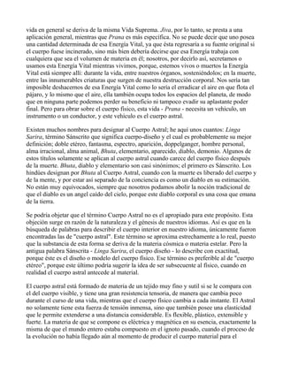 vida en general se deriva de la misma Vida Suprema. Jiva, por lo tanto, se presta a una
aplicación general, mientras que Prana es más específica. No se puede decir que uno posea
una cantidad determinada de esa Energía Vital, ya que ésta regresaría a su fuente original si
el cuerpo fuese incinerado, sino más bien debería decirse que esa Energía trabaja con
cualquiera que sea el volumen de materia en él; nosotros, por decirlo así, secretamos o
usamos esta Energía Vital mientras vivimos, porque, estemos vivos o muertos la Energía
Vital está siempre allí: durante la vida, entre nuestros órganos, sosteniéndolos; en la muerte,
entre las innumerables criaturas que surgen de nuestra destrucción corporal. Nos sería tan
imposible deshacernos de esa Energía Vital como lo sería el erradicar el aire en que flota el
pájaro, y lo mismo que el aire, ella también ocupa todos los espacios del planeta, de modo
que en ninguna parte podemos perder su beneficio ni tampoco evadir su aplastante poder
final. Pero para obrar sobre el cuerpo físico, esta vida - Prana - necesita un vehículo, un
instrumento o un conductor, y este vehículo es el cuerpo astral.

Existen muchos nombres para designar al Cuerpo Astral; he aquí unos cuantos: Linga
Sarira, término Sánscrito que significa cuerpo-diseño y el cual es probablemente su mejor
definición; doble etéreo, fantasma, espectro, aparición, doppelganger, hombre personal,
alma irracional, alma animal, Bhuta, elementario, aparecido, diablo, demonio. Algunos de
estos títulos solamente se aplican al cuerpo astral cuando carece del cuerpo físico después
de la muerte. Bhuta, diablo y elementario son casi sinónimos; el primero es Sánscrito. Los
hindúes designan por Bhuta al Cuerpo Astral, cuando con la muerte es liberado del cuerpo y
de la mente, y por estar así separado de la conciencia es como un diablo en su estimación.
No están muy equivocados, siempre que nosotros podamos abolir la noción tradicional de
que el diablo es un angel caído del cielo, porque este diablo corporal es una cosa que emana
de la tierra.

Se podría objetar que el término Cuerpo Astral no es el apropiado para este propósito. Esta
objeción surge en razón de la naturaleza y el génesis de nuestros idiomas. Así es que en la
búsqueda de palabras para describir el cuerpo interior en nuestro idioma, únicamente fueron
encontradas las de "cuerpo astral". Este término se aproxima estrechamente a lo real, puesto
que la substancia de esta forma se deriva de la materia cósmica o materia estelar. Pero la
antigua palabra Sánscrita - Linga Sarira, el cuerpo diseño - lo describe con exactitud,
porque éste es el diseño o modelo del cuerpo físico. Ese término es preferible al de "cuerpo
etéreo", porque este último podría sugerir la idea de ser subsecuente al físico, cuando en
realidad el cuerpo astral antecede al material.

El cuerpo astral está formado de materia de un tejido muy fino y sutil si se le compara con
el del cuerpo visible, y tiene una gran resistencia tensoria, de manera que cambia poco
durante el curso de una vida, mientras que el cuerpo físico cambia a cada instante. El Astral
no solamente tiene esta fuerza de tensión inmensa, sino que también posee una elasticidad
que le permite extenderse a una distancia considerable. Es flexible, plástico, extensible y
fuerte. La materia de que se compone es eléctrica y magnética en su esencia, exactamente la
misma de que el mundo entero estaba compuesto en el ignoto pasado, cuando el proceso de
la evolución no había llegado aún al momento de producir el cuerpo material para el
 