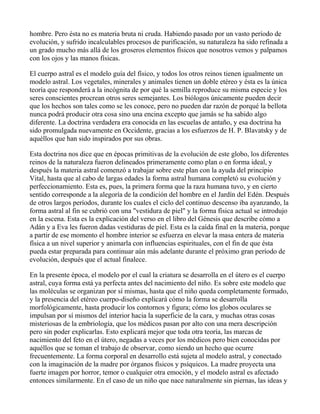 hombre. Pero ésta no es materia bruta ni cruda. Habiendo pasado por un vasto período de
evolución, y sufrido incalculables procesos de purificación, su naturaleza ha sido refinada a
un grado mucho más allá de los groseros elementos físicos que nosotros vemos y palpamos
con los ojos y las manos físicas.

El cuerpo astral es el modelo guía del físico, y todos los otros reinos tienen igualmente un
modelo astral. Los vegetales, minerales y animales tienen un doble etéreo y ésta es la única
teoría que responderá a la incógnita de por qué la semilla reproduce su misma especie y los
seres conscientes procrean otros seres semejantes. Los biólogos únicamente pueden decir
que los hechos son tales como se les conoce, pero no pueden dar razón de porqué la bellota
nunca podrá producir otra cosa sino una encina excepto que jamás se ha sabido algo
diferente. La doctrina verdadera era conocida en las escuelas de antaño, y esa doctrina ha
sido promulgada nuevamente en Occidente, gracias a los esfuerzos de H. P. Blavatsky y de
aquéllos que han sido inspirados por sus obras.

Esta doctrina nos dice que en épocas primitivas de la evolución de este globo, los diferentes
reinos de la naturaleza fueron delineados primeramente como plan o en forma ideal, y
después la materia astral comenzó a trabajar sobre este plan con la ayuda del principio
Vital, hasta que al cabo de largas edades la forma astral humana completó su evolución y
perfeccionamiento. Esta es, pues, la primera forma que la raza humana tuvo, y en cierto
sentido corresponde a la alegoría de la condición del hombre en el Jardín del Edén. Después
de otros largos períodos, durante los cuales el ciclo del continuo descenso iba ayanzando, la
forma astral al fin se cubrió con una "vestidura de piel" y la forma física actual se introdujo
en la escena. Esta es la explicación del verso en el libro del Génesis que describe cómo a
Adán y a Eva les fueron dadas vestiduras de piel. Esta es la caída final en la materia, porque
a partir de ese momento el hombre interior se esfuerza en elevar la masa entera de materia
física a un nivel superior y animarla con influencias espirituales, con el fin de que ésta
pueda estar preparada para continuar aún más adelante durante el próximo gran período de
evolución, después que el actual finalece.

En la presente época, el modelo por el cual la criatura se desarrolla en el útero es el cuerpo
astral, cuya forma está ya perfecta antes del nacimiento del niño. Es sobre este modelo que
las moléculas se organizan por sí mismas, hasta que el niño queda completamente formado,
y la presencia del etéreo cuerpo-diseño explicará cómo la forma se desarrolla
morfológicamente, hasta producir los contornos y figura; cómo los globos oculares se
impulsan por sí mismos del interior hacia la superficie de la cara, y muchas otras cosas
misteriosas de la embriología, que los médicos pasan por alto con una mera descripción
pero sin poder explicarlas. Esto explicará mejor que toda otra teoría, las marcas de
nacimiento del feto en el útero, negadas a veces por los médicos pero bien conocidas por
aquéllos que se toman el trabajo de observar, como siendo un hecho que ocurre
frecuentemente. La forma corporal en desarrollo está sujeta al modelo astral, y conectado
con la imaginación de la madre por órganos físicos y psíquicos. La madre proyecta una
fuerte imagen por horror, temor o cualquier otra emoción, y el modelo astral es afectado
entonces similarmente. En el caso de un niño que nace naturalmente sin piernas, las ideas y
 