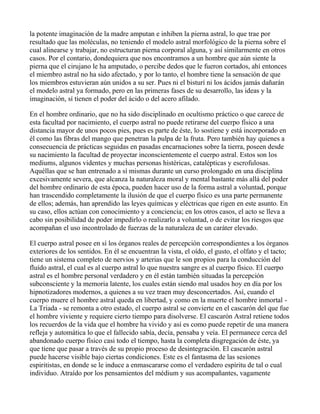 la potente imaginación de la madre amputan e inhiben la pierna astral, lo que trae por
resultado que las moléculas, no teniendo el modelo astral morfológico de la pierna sobre el
cual alinearse y trabajar, no estructuran pierna corporal alguna, y así similarmente en otros
casos. Por el contario, dondequiera que nos encontramos a un hombre que aún siente la
pierna que el cirujano le ha amputado, o percibe dedos que le fueron cortados, ahí entonces
el miembro astral no ha sido afectado, y por lo tanto, el hombre tiene la sensación de que
los miembros estuvieran aún unidos a su ser. Pues ni el bisturí ni los ácidos jamás dañarán
el modelo astral ya formado, pero en las primeras fases de su desarrollo, las ideas y la
imaginación, sí tienen el poder del ácido o del acero afilado.

En el hombre ordinario, que no ha sido disciplinado en ocultismo práctico o que carece de
esta facultad por nacimiento, el cuerpo astral no puede retirarse del cuerpo físico a una
distancia mayor de unos pocos pies, pues es parte de éste, lo sostiene y está incorporado en
él como las fibras del mango que penetran la pulpa de la fruta. Pero también hay quienes a
consecuencia de prácticas seguidas en pasadas encarnaciones sobre la tierra, poseen desde
su nacimiento la facultad de proyectar inconscientemente el cuerpo astral. Estos son los
mediums, algunos videntes y muchas personas histéricas, catalépticas y escrofulosas.
Aquéllas que se han entrenado a sí mismas durante un curso prolongado en una disciplina
excesivamente severa, que alcanza la naturaleza moral y mental bastante más allá del poder
del hombre ordinario de esta época, pueden hacer uso de la forma astral a voluntad, porque
han trascendido completamente la ilusión de que el cuerpo físico es una parte permanente
de ellos; además, han aprendido las leyes químicas y eléctricas que rigen en este asunto. En
su caso, ellos actúan con conocimiento y a conciencia; en los otros casos, el acto se lleva a
cabo sin posibilidad de poder impedirlo o realizarlo a voluntad, o de evitar los riesgos que
acompañan el uso incontrolado de fuerzas de la naturaleza de un caráter elevado.

El cuerpo astral posee en sí los órganos reales de percepción correspondientes a los órganos
exteriores de los sentidos. En él se encuentran la vista, el oído, el gusto, el olfato y el tacto;
tiene un sistema completo de nervios y arterias que le son propios para la conducción del
fluído astral, el cual es al cuerpo astral lo que nuestra sangre es al cuerpo físico. El cuerpo
astral es el hombre personal verdadero y en él están también situadas la percepción
subconsciente y la memoria latente, los cuales están siendo mal usados hoy en día por los
hipnotizadores modernos, a quienes a su vez traen muy desconcertados. Así, cuando el
cuerpo muere el hombre astral queda en libertad, y como en la muerte el hombre inmortal -
La Triada - se remonta a otro estado, el cuerpo astral se convierte en el cascarón del que fue
el hombre viviente y requiere cierto tiempo para disolverse. El cascarón Astral retiene todos
los recuerdos de la vida que el hombre ha vivido y así es como puede repetir de una manera
refleja y automática lo que el fallecido sabía, decía, pensaba y veía. El permanece cerca del
abandonado cuerpo físico casi todo el tiempo, hasta la completa disgregación de éste, ya
que tiene que pasar a través de su propio proceso de desintegración. El cascarón astral
puede hacerse visible bajo ciertas condiciones. Este es el fantasma de las sesiones
espiritistas, en donde se le induce a enmascararse como el verdadero espíritu de tal o cual
individuo. Atraído por los pensamientos del médium y sus acompañantes, vagamente
 
