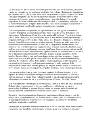 Las pasiones y los deseos no son producidos por el cuerpo, sino por el contrario, el cuerpo
viene a ser generado por las pasiones y los deseos. Son el deseo y la pasión los causantes de
que hayamos nacido y los que nos harán nacer una y otra vez en algún cuerpo, en esta tierra
o en algún otro globo 1. La pasión y el deseo nos inducen a evolucionar a través de las
mansiones de la muerte, las que nosotros llamamos vidas sobre la tierra. Fue por el
surgimiento del deseo en la inconocible causa primordial, la existencia una y absoluta, que
se manifestó el conjunto completo de los mundos; y es a través del impulso del deseo en el
mundo actualmente manifestado, que éste se mantiene en existencia.

Este cuarto principio es el principio del equilibrio entre los siete y yace en mitad del
conjunto; de él parten las sendas hacia arriba o hacia abajo. Es la base de la acción y la
fuerza motriz de la voluntad. Como dijeran los antiguos Herméticos: "Tras de la voluntad,
yace el deseo". Porque ya sea que deseemos hacer el bien o el mal, tenemos primero que
despertar dentro de nosotros el deseo hacia uno de esos dos cursos de acción. El hombre de
bien que llega al fin a convertirse en un sabio, tuvo que despertar, en algún momento y
durante una de sus numerosas vidas, el deseo por la compañía de hombres santos y de
mantener vivo su ardiente deseo de progreso a fin de continuar su marcha. Hasta un Buda o
un Jesús tuvo primero que hacer un voto, que significa un deseo, en alguna vida, de que él
salvaría al mundo o a una parte del mismo, y perseverar con ese deseo vivo en su corazón a
través de encarnaciones innumerables. De igual manera, en el caso contrario, el mal
hombre, durante vida tras vida tomó para sí deseos viles, egoístas, perversos, y de esta
manera envileció este principio en vez de purificarlo. En lo que atañe al lado material y
científico del ocultismo - el uso de los poderes ocultos internos de nuestra naturaleza - , si
este principio del deseo no es suficientemente poderoso, el poder magistral de la
imaginación no puede hacer su labor, porque, así haga un molde o matriz, la voluntad no
puede actuar a menos que sea impulsada, dirigida y mantenida en un pináculo por el deseo.

Los deseos y pasiones, por lo tanto, tienen dos aspectos, siendo uno inferior y el otro
superior. El inferior es aquél mostrado por el constante mantenimiento de la conciencia
centrada abajo, en el cuerpo físico y el cuerpo astral; el aspecto superior proviene de la
influencia de una aspiración hacia la trinidad superior, de Mente, Buddhi y Espíritu.

Este cuarto principio se asemeja a la constelación de Libra en el curso del Sol, a través del
Zodíaco o faja celeste; cuando el Sol (que es el hombre real) alcanza ese signo o
constelación, tiembla en la balanza. Si retrocediera, los mundos serían destruídos; él
prosigue adelante, y la raza humana completa se eleva hacia la perfección.

Durante la vida, el emplazamiento de deseos y pasiones está, al igual que en el caso del
cuerpo astral, por todo el sistema del hombre inferior; y tanto como esa contraparte etérea
de nuestra persona física, el mismo puede ser acrecentado o disminuído, debilitado o
fortificado, envilecido o purificado.

En la muerte, ese principio anima al cuerpo astral, el cual se convierte en un mero cascarón
o envoltura, pues cuando un hombre muere, su cuerpo astral y su principio de pasiones y
 