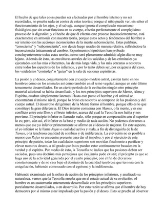 El hecho de que tales cosas puedan ser efectuadas por el hombre interno y no ser
recordadas, no prueba nada en contra de estas teorías; porque el niño puede ver, sin saber el
funcionamiento de los ojos, y el salvaje, aunque ignora el complicado mecanismo
fisiológico que sin cesar funciona en su cuerpo, efectúa perfectamente el complejísimo
proceso de la digestión; y el hecho de que él efectúa este proceso inconscientemente, está
exactamente en armonía con nuestra teoría, porque estos actos y fenómenos del hombre o
ser interno son las acciones inconscientes de la mente subconsciente. Estas palabras,
"consciente" y "subconsciente", son desde luego usadas de manera relativa, refiriéndose la
inconsciencia únicamente al cerebro. Experimentos hipnóticos han probado
concluyentemente todas estas teorías, como será plenamente admitido algún día no muy
lejano. Además de ésto, las envolturas astrales de los suicidas y de los criminales ya
ejecutados son las más coherentes, las de más larga vida, y las más cercanas a nosotros
entre todos los espectros de los infiernos, y por lo tanto deben ser, por exigencia del caso,
los verdaderos "controles" o "guías" en la sala de sesiones espiritistas.

La pasión y el deseo, conjuntamente con el cuerpo-modelo astral, existen tanto en los
hombres como en los animales así como también en el reino vegetal, aunque en este último
tenuemente desarrollados. En un cierto período de la evolución ningún otro principio
material adicional se había desarollado, y los tres principios superiores de Mente, Alma y
Espíritu, estaban simplemente latentes. Hasta este punto el hombre y el animal se
encontraban al mismo nivel, porque lo bruto en nosotros se compone de las pasiones y del
cuerpo astral. El desarrollo del gérmen de la Mente formó al hombre, porque ello es lo que
constituye la gran diferencia. El Dios interno comienza con Manas, o la mente, y es ese
conflicto entre este Dios y el bruto inferior, acerca del cual la Teosofía nos habla y nos
previene. El principio inferior es llamado malo, sólo porque en comparación con el superior
lo es; pero, aún así, el inferior es la base y medio de toda acción. No podemos elevarnos a
menos que ese yo inferior primeramente se afirme en el deseo de mejorar. En este aspecto,
al yo inferior se le llama Rajas o cualidad activa y mala, a fin de distinguirla de la de
Tamas, o la tenebrosa cualidad de sombras y de indiferencia. La elevación no es posible a
menos que Rajas se encuentre presente para dar el impulso; y por el ejercicio de este
principio de pasión, todas las cualidades superiores son movidas finalmente a purificar y
elevar nuestros deseos, a tal grado que éstos puedan estar continuamente basados en la
verdad y el espíritu. Por medio de ésto, la Teosofía no indica que las pasiones deben ser
saciadas, pues una doctrina más perniciosa que ésa jamás pudo existir; el precepto es que se
haga uso de la actividad generada por el cuarto principio, con el fin de elevarnos
constantemente y de no caer bajo el dominio de la cualidad tenebrosa que termina con la
aniquilación, habiendo comenzado con el egoísmo y la indiferencia.

Habiendo examinado así la esfera de acción de los principios inferiores, y analizado su
naturaleza, vemos que la Teosofía enseña que en el estado actual de su evolución, el
hombre es un cuaternario enteramente desarrollado con los principios superiores
parcialmente desarrollados, o en desarrollo. Por esta razón se afirma que el hombre de hoy
demuestra por sí mismo estar impulsado por la pasión y el deseo. Esto se prueba al observar
 