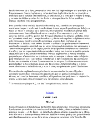 las civilizaciones de la tierra, porque ellas todas han sido impulsadas por este principio; y en
los países como Francia, Inglaterra, y en las Américas, la glorificación de ese principio se
manifiesta por la atención a la ostentación, al arte sensual, a la lucha por el poder y el rango,
y en todos los hábitos y estilos de vida donde la plena gratificación de los sentidos a
menudo se estima como el supremo bien.

Pero como la Mente continúa desarrollándose más y más, a medida que proseguimos
nuestra marcha por el sendero de la evolución de la raza, ya puede percibirse por lo bajo en
todos los países el comienzo de la transición, desde el animal poseedor del gérmen de la
verdadera mente, hasta el hombre de mente completa. Este momento es por lo tanto
conocido por los Maestros, quienes han divulgado algunas de las antiguas verdades, como
un "período de transición". La orgullosa ciencia, y la aún más orgullosa religión no admiten
ésto; piensan que nosotros somos lo que siempre seremos. Pero confiando en sus
instructores, el Teósofo ve en todo su derredor la evidencia de que la mente de la raza está
cambiando en cuanto a amplitud, que los viejos tiempos del dogmatismo han terminado y la
"era de la investigación" ya ha llegado; que las investigaciones aumentarán su clamor año
tras año, y que las respuestas tendrán que satisfacer más y más la mente a medida que ésta
crece, hasta que al fin, habiendo terminado con todo dogmatismo, la raza se encuentre
preparada para afrontar todos los problemas, cada persona por sí misma, todos trabajando
para beneficio del todo, y que al final redundará en el perfeccionamiento de aquellos que
luchan para trascender lo bruto. Por estas razones, las antiguas doctrinas son nuevamente
promulgadas y la Teosofía invita a cada uno de nosotros a reflexionar sobre si es mejor
ceder a la naturaleza animal inferior, o alzar la vista y ser gobernados por el Dios interno.

Un estudio más amplio del cuarto principio de nuestra constitución, nos obligaría a
considerar asuntos tales como aquellos presentados por los que hacen milagros en el
Oriente, así como los fenómenos espiritistas, el hipnotismo, las apariciones, la enajenación
mental y otros; pero éstos deben reservarse para tratarlos separadamente.
1
    Tal como fué corregido por W.Q.J. en The Theosophical Forum, Junio de 1894.



                                               Sumario

                                           CAPITULO VII

                                              MANAS

En nuestro análisis de la naturaleza del hombre, hasta ahora hemos considerado únicamente
los elementos perecederos que constituyen el hombre inferior, y hemos arribado al cuarto
principio o plano - - el del deseo - sin haber hecho alusión alguna a la cuestión de la Mente.
Pero aún hasta el punto que hemos abordado, debe ser evidente que hay una gran diferencia
entre las ideas ordinarias acerca de la Mente y las que se encuentran en la Teosofía. De
 