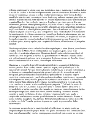 ordinario se piensa en la Mente como algo inmaterial, o que es meramente el nombre dado a
la acción del cerebro al desarrollar el pensamiento, proceso enteramente desconocido, como
no sea por inferencia, o sea que si no hay cerebro tampoco puede haber mente. Bastante
atención ha sido invertida en catalogar ciertas funciones y atributos mentales, pero faltan los
términos en el idioma para poder describir los actuales hechos metafísicos y espirituales con
respecto al hombre. Esta confusión y carencia de palabras para estos usos, se debe casi
enteramente, primero, a la religión dogmática, la cual ha afirmado y vigorizado por muchos
siglos dogmas y doctrinas que son inaceptables a la razón, así como al conflicto natural que
surgió entre la ciencia y la religión tan pronto como fueron desechados los grilletes que
impuso la religión a la ciencia, y a ésta se le permitió tratar con los hechos de la naturaleza.
La reacción contra la religión, naturalmente, impidió que la ciencia adoptara nada más que
un concepto materialista del hombre y de la naturaleza. Por lo tanto, de ninguna de esas dos
fuentes hemos podido obtener hasta ahora los términos necesarios para describir los
principios quinto, sexto y séptimo, que componen la Trinidad, el hombre real, el peregrino
inmortal.

El quinto principio es Manas en la clasificación adoptada por el señor Sinnett, y usualmente
se define como la Mente. Otros nombres le han sido asignados, pero Manas es el
conocedor, el percibidor, el pensador. El sexto es Buddhi, o discernimiento espiritual; el
séptimo es Atma, o Espíritu, el rayo de luz que emana del Ser Absoluto. Nuestro idioma
será suficiente para describir en parte la naturaleza de Manas, pero no así Buddhi o Atma, y
aún muchas cosas relativas a Manas, quedarán por esclarecerse.

El curso de la evolución desarrolló los principios inferiores y produjo al fin la forma
humana, provista de un cerebro con una capacidad mayor y más profunda que la de
cualquier otro animal. Pero este hombre, humano en la forma, no lo era aún en lo mental, y
por lo tanto necesitaba el quinto principio, que es el principio del pensamiento y de la
percepción, para diferenciarlo del reino animal y para conferirle el poder de llegar a
convertirse en autoconsciente. La mónada quedó aprisionada en estas formas, y esa mónada
está compuesta de Atma y Buddhi, porque sin la presencia de la mónada la evolución no
podría marchar hacia adelante. Retrocediendo momentáneamente a la época en que las
razas carecían de la mente, se abre aquí la siguiente pregunta: "¿Quién dio la mente, de
dónde vino y qué es?". La mente es el eslabón entre el Espíritu de Dios en lo alto y lo
personal abajo, y les fue concedida a las mónadas sin mente por otras mónadas que habían
pasado por este proceso, edades tras edades en otros mundos y sistemas de mundos,
viniendo la mente, por lo tanto, de otros períodos evolucionarios llevados a cabo y
completados mucho tiempo antes de que el sistema solar hubiera comenzado. Esta es la
teoría, extraña e inaceptable hoy, pero que debe ser enunciada si es que vamos a decir la
verdad acerca de la Teosofía; y ésto es simplemente repetir lo que otros han dicho
anteriormente.

La manera en que esta luz de la mente fue dada a los Hombres sin Mente, puede ser
comprendida por medio del ejemplo de una vela que va encendiendo a su vez muchas otras.
Dada una vela encendida y muchas otras apagadas, se entiende que con una luz las otras
 