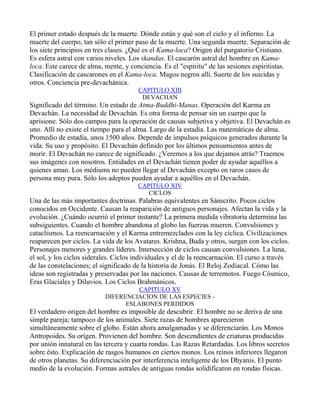 El primer estado después de la muerte. Dónde están y qué son el cielo y el infierno. La
muerte del cuerpo, tan sólo el primer paso de la muerte. Una segunda muerte. Separación de
los siete principios en tres clases. ¿Qué es el Kama-loca? Origen del purgatorio Cristiano.
Es esfera astral con varios niveles. Los skandas. El cascarón astral del hombre en Kama-
loca. Este carece de alma, mente, y conciencia. Es el "espíritu" de las sesiones espiritistas.
Clasificación de cascarones en el Kama-loca. Magos negros allí. Suerte de los suicidas y
otros. Conciencia pre-devachánica.
                                       CAPITULO XIII
                                        DEVACHAN
Significado del término. Un estado de Atma-Buddhi-Manas. Operación del Karma en
Devachán. La necesidad de Devachán. Es otra forma de pensar sin un cuerpo que la
aprisione. Sólo dos campos para la operación de causas subjetiva y objetiva. El Devachán es
uno. Allí no existe el tiempo para el alma. Largo de la estadía. Las matemáticas de alma.
Promedio de estadía, unos 1500 años. Depende de impulsos psíquicos generados durante la
vida. Su uso y propósito. El Devachán definido por los últimos pensamientos antes de
morir. El Devachán no carece de significado. ¿Veremos a los que dejamos atrás? Traemos
sus imágenes con nosotros. Entidades en el Devachán tienen poder de ayudar aquéllos a
quienes aman. Los médiums no pueden llegar al Devachán excepto en raros casos de
persona muy pura. Sólo los adeptos pueden ayudar a aquéllos en el Devachán.
                                       CAPITULO XIV
                                          CICLOS
Una de las más importantes doctrinas. Palabras equivalentes en Sánscrito. Pocos ciclos
conocidos en Occidente. Causan la reaparición de antiguos personajes. Afectan la vida y la
evolución. ¿Cuándo ocurrió el primer instante? La primera medida vibratoria determina las
subsiguientes. Cuando el hombre abandona el globo las fuerzas mueren. Convulsiones y
cataclismos. La reencarnación y el Karma entremezclados con la ley cíclica. Civilizaciones
reaparecen por ciclos. La vida de los Avatares. Krishna, Buda y otros, surgen con los ciclos.
Personajes menores y grandes líderes. Intersección de ciclos causan convulsiones. La luna,
el sol, y los ciclos siderales. Ciclos individuales y el de la reencarnación. El curso a través
de las constelaciones; el significado de la historia de Jonás. El Reloj Zodiacal. Cómo las
ideas son registradas y preservadas por las naciones. Causas de terremotos. Fuego Cósmico,
Eras Glaciales y Diluvios. Los Ciclos Brahmánicos.
                                     CAPITULO XV
                           DIFERENCIACION DE LAS ESPECIES -
                                 ESLABONES PERDIDOS
El verdadero origen del hombre es imposible de descubrir. El hombre no se deriva de una
simple pareja; tampoco de los animales. Siete razas de hombres aparecieron
simultáneamente sobre el globo. Están ahora amalgamadas y se diferenciarán. Los Monos
Antropoides. Su origen. Provienen del hombre. Son descendientes de criaturas producidas
por unión innatural en las tercera y cuarta rondas. Las Razas Retardadas. Los libros secretos
sobre ésto. Explicación de rasgos humanos en ciertos monos. Los reinos inferiores llegaron
de otros planetas. Su diferenciación por interferencia inteligente de los Dhyanis. El punto
medio de la evolución. Formas astrales de antiguas rondas solidificaron en rondas físicas.
 