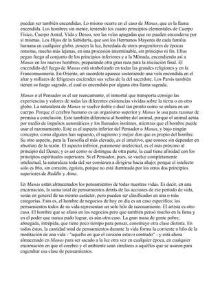 pueden ser también encendidas. Lo mismo ocurre en el caso de Manas, que es la llama
encendida. Los hombres sin mente, teniendo los cuatro principios elementales de Cuerpo
Físico, Cuerpo Astral, Vida y Deseo, son las velas apagadas que no pueden encenderse por
sí mismas. Los Hijos de la Sabiduría, que son los Hermanos Mayores de cada familia
humana en cualquier globo, poseen la luz, heredada de otros progenitores de épocas
remotas, mucho más lejanas, en una procesión interminable, sin principio ni fin. Ellos
pegan fuego al conjunto de los principios inferiores y a la Mónada, encendiendo así a
Manas en los nuevos hombres, preparando otra gran raza para la iniciación final. El
encendido del fuego de Manas está simbolizado en todas las grandes religiones y en la
Francomasonería. En Oriente, un sacerdote aparece sosteniendo una vela encendida en el
altar y millares de feligreses encienden sus velas de la del sacerdote. Los Parsis también
tienen su fuego sagrado, el cual es encendido por alguna otra llama sagrada.

Manas o el Pensador es el ser reencarnante, el inmortal que transporta consigo las
experiencias y valores de todas las diferentes existencias vividas sobre la tierra o en otro
globo. La naturaleza de Manas se vuelve doble o dual tan pronto como se enlaza en un
cuerpo. Porque el cerebro humano es un organismo superior y Manas lo usa para razonar de
premisa a conclusión. Esto también diferencia al hombre del animal, porque el animal actúa
por medio de impulsos automáticos y los llamados instintos, mientras que el hombre puede
usar el razonamiento. Este es el aspecto inferior del Pensador o Manas, y bajo ningún
concepto, como algunos han supuesto, el supremo y mejor don que es propio del hombre.
Su otro aspecto, para la Teosofía el más elevado, es el intuitivo, que conoce sin depender en
absoluto de la razón. El aspecto inferior, puramente intelectual, es el más próximo al
principio del Deseo, y es así como se distingue de otra parte, la cual tiene afinidad con los
principios espirituales superiores. Si el Pensador, pues, se vuelve completamente
intelectual, la naturaleza toda del ser comienza a dirigirse hacia abajo; porque el intelecto
solo es frío, sin corazón, egoísta, porque no está iluminado por los otros dos principios
superiores de Buddhi y Atma.

En Manas están almacenados los pensamientos de todas nuestras vidas. Es decir, en una
encarnación, la suma total de pensamientos detrás de las acciones de ese período de vida,
serán en general de un mismo carácter, pero pueden ser clasificados en una o más
categorías. Esto es, el hombre de negocios de hoy en día es un caso específico; los
pensamientos todos de su vida representan un solo hilo de razonamiento. El artista es otro
caso. El hombre que se afanó en los negocios pero que también pensó mucho en la fama y
en el poder que nunca pudo lograr, es aún otro caso. La gran masa de gente pobre,
abnegada, intrépida, que tiene poco tiempo para pensar, constituye otra clase distinta. En
todos éstos, la cantidad total de pensamientos durante la vida forma la corriente o hilo de la
meditación de una vida - "aquello en que el corazón estuvo centrado" - y está ahora
almacenado en Manas para ser sacado a la luz otra vez en cualquier época, en cualquier
encarnación en que el cerebro y el ambiente sean similares a aquéllos que se usaron para
engendrar esa clase de pensamientos.
 