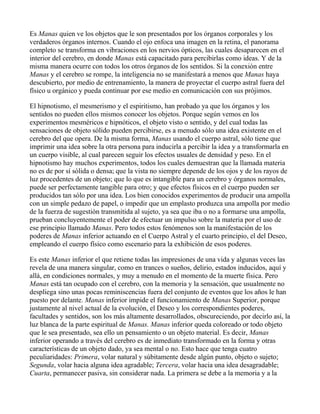 Es Manas quien ve los objetos que le son presentados por los órganos corporales y los
verdaderos órganos internos. Cuando el ojo enfoca una imagen en la retina, el panorama
completo se transforma en vibraciones en los nervios ópticos, las cuales desaparecen en el
interior del cerebro, en donde Manas está capacitado para percibirlas como ideas. Y de la
misma manera ocurre con todos los otros órganos de los sentidos. Si la conexión entre
Manas y el cerebro se rompe, la inteligencia no se manifestará a menos que Manas haya
descubierto, por medio de entrenamiento, la manera de proyectar el cuerpo astral fuera del
físico u orgánico y pueda continuar por ese medio en comunicación con sus prójimos.

El hipnotismo, el mesmerismo y el espiritismo, han probado ya que los órganos y los
sentidos no pueden ellos mismos conocer los objetos. Porque según vemos en los
experimentos mesméricos e hipnóticos, el objeto visto o sentido, y del cual todas las
sensaciones de objeto sólido pueden percibirse, es a menudo sólo una idea existente en el
cerebro del que opera. De la misma forma, Manas usando el cuerpo astral, sólo tiene que
imprimir una idea sobre la otra persona para inducirla a percibir la idea y a transformarla en
un cuerpo visible, al cual parecen seguir los efectos usuales de densidad y peso. En el
hipnotismo hay muchos experimentos, todos los cuales demuestran que la llamada materia
no es de por sí sólida o densa; que la vista no siempre depende de los ojos y de los rayos de
luz procedentes de un objeto; que lo que es intangible para un cerebro y órganos normales,
puede ser perfectamente tangible para otro; y que efectos físicos en el cuerpo pueden ser
producidos tan sólo por una idea. Los bien conocidos experimentos de producir una ampolla
con un simple pedazo de papel, o impedir que un emplasto produzca una ampolla por medio
de la fuerza de sugestión transmitida al sujeto, ya sea que iba o no a formarse una ampolla,
prueban concluyentemente el poder de efectuar un impulso sobre la materia por el uso de
ese principio llamado Manas. Pero todos estos fenómenos son la manifestación de los
poderes de Manas inferior actuando en el Cuerpo Astral y el cuarto principio, el del Deseo,
empleando el cuerpo físico como escenario para la exhibición de esos poderes.

Es este Manas inferior el que retiene todas las impresiones de una vida y algunas veces las
revela de una manera singular, como en trances o sueños, delirio, estados inducidos, aquí y
allá, en condiciones normales, y muy a menudo en el momento de la muerte física. Pero
Manas está tan ocupado con el cerebro, con la memoria y la sensación, que usualmente no
despliega sino unas pocas reminiscencias fuera del conjunto de eventos que los años le han
puesto por delante. Manas inferior impide el funcionamiento de Manas Superior, porque
justamente al nivel actual de la evolución, el Deseo y los correspondientes poderes,
facultades y sentidos, son los más altamente desarrollados, obscureciendo, por decirlo así, la
luz blanca de la parte espiritual de Manas. Manas inferior queda coloreado or todo objeto
que le sea presentado, sea ello un pensamiento o un objeto material. Es decir, Manas
inferior operando a través del cerebro es de inmediato transformado en la forma y otras
características de un objeto dado, ya sea mental o no. Esto hace que tenga cuatro
peculiaridades: Primera, volar natural y súbitamente desde algún punto, objeto o sujeto;
Segunda, volar hacia alguna idea agradable; Tercera, volar hacia una idea desagradable;
Cuarta, permanecer pasiva, sin considerar nada. La primera se debe a la memoria y a la
 