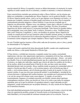 moción natural de Manas; la segunda y tercera se deben únicamente a la memoria; la cuarta
significa el sueño cuando éste no es anormal, y cuando es anormal y va hacia la demencia.

Estas características mentales que pertenecen todas a Manas Inferior, son las mismas que
deben ser combatidas y conquistadas por Manas Superior, con la ayuda de Buddhi y Atma.
Si Manas Superior puede actuar, viene a ser lo que algunas veces llamamos un Genio; y si
domina por completo, entonces el hombre puede convertirse en un dios. Pero la memoria
continuamente presenta imágenes a Manas Inferior, lo que trae por resultado que el
Superior sea obscurecido. Algunas veces, sin embargo, vemos aquí y allá por el sendero de
la vida, hombres que son genios o grandes videntes y profetas. En éstos, los poderes
Superiores de Manas están activos y la persona iluminada. Tales fueron los grandes Sabios
de la antigüedad, seres como Buda, Jesús, Confucio, Zoroastro y otros. También poetas,
tales como Tennyson, Longfellow, y otros, son hombres en quienes Manas Superior de
cuando en cuando proyecta un rayo luminoso sobre el hombre terrenal, pronto, no obstante,
a ser obscurecido a consecuencia de la educación dogmática religiosa, la cual ha grabado en
la memoria ciertas imágenes que siempre impiden a Manas lograr su plena actividad.

En esta Trinidad superior tenemos a Dios sobre cada uno de nosotros; este es Atma y puede
ser denominado el Yo Superior.

Luego está la parte espiritual del alma denominada Buddhi; cuando está completamente
unido con Manas, a éste puede llamársele el Divino Ego.

El Ego interno, o entidad que reencarna, ocupando cuerpo tras cuerpo, acumulando
impresiones vida tras vida, adquiriendo experiencia y sumándola al divino Ego, sufriendo y
gozando a través de un inmenso período de años, es el quinto principio - Manas - sin unión
con Buddhi. Esta es la individualidad permanente que da a cada hombre la sensación de ser
él mismo y no algún otro individuo; aquello que a través de todos los cambios de los días y
de las noches, desde la juventud hasta el final de la vida, nos hace sentir una misma
identidad durante todo ese período. Manas también tiende un puente de continuidad sobre el
espacio o brecha que deja el sueño, y, de la misma manera, salva la brecha que deja el
sueño, y, de la misma manera, salva la brecha que deja el sueño de la muerte. Es ésto y no
nuestro cerebro, lo que nos eleva por encima del animal. La profundidad y variedad de las
circunvoluciones o repliegues del cerebro humano, son causados por la presencia de Manas
y no son las causas de la mente como creen algunos. Y cuando, ya sea total u
ocasionalmente, llegamos a la unidad consciente con Buddhi, nuestra alma Espiritual,
contemplamos entonces a Dios, por decirlo así. Esta es la visión a que todos los antiguos
aspiraban, pero en lo que los derecho a la grandeza natural y seguir adorando un dios
imaginario, creado únicamente por sus propias fantasías y no muy carente de las flaquezas
de la naturaleza humana.

Esta individualidad permanente de la presente raza ha pasado, por lo tanto, a través de toda
clase de experiencias posibles, porque la Teosofía insiste en la permanencia de la
individualidad y en la necesidad de continuar tomando parte en la evolución. Tiene un
 