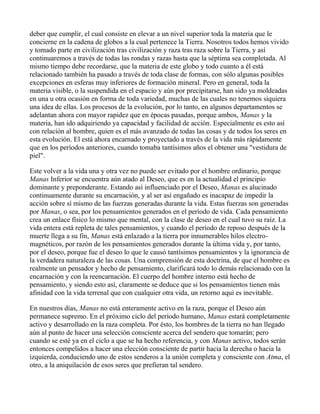 deber que cumplir, el cual consiste en elevar a un nivel superior toda la materia que le
concierne en la cadena de globos a la cual pertenece la Tierra. Nosotros todos hemos vivido
y tomado parte en civilización tras civilización y raza tras raza sobre la Tierra, y así
continuaremos a través de todas las rondas y razas hasta que la séptima sea completada. Al
mismo tiempo debe recordarse, que la materia de este globo y todo cuanto a él está
relacionado también ha pasado a través de toda clase de formas, con sólo algunas posibles
excepciones en esferas muy inferiores de formación mineral. Pero en general, toda la
materia visible, o la suspendida en el espacio y aún por precipitarse, han sido ya moldeadas
en una u otra ocasión en forma de toda variedad, muchas de las cuales no tenemos siquiera
una idea de ellas. Los procesos de la evolución, por lo tanto, en algunos departamentos se
adelantan ahora con mayor rapidez que en épocas pasadas, porque ambos, Manas y la
materia, han ido adquiriendo ya capacidad y facilidad de acción. Especialmente es esto así
con relación al hombre, quien es el más avanzado de todas las cosas y de todos los seres en
esta evolución. El está ahora encarnado y proyectado a través de la vida más rápidamente
que en los períodos anteriores, cuando tomaba tantísimos años el obtener una "vestidura de
piel".

Este volver a la vida una y otra vez no puede ser evitado por el hombre ordinario, porque
Manas Inferior se encuentra aún atado al Deseo, que es en la actualidad el principio
dominante y preponderante. Estando así influenciado por el Deseo, Manas es alucinado
continuamente durante su encarnación, y al ser así engañado es inacapaz de impedir la
acción sobre sí mismo de las fuerzas generadas durante la vida. Estas fuerzas son generadas
por Manas, o sea, por los pensamientos generados en el período de vida. Cada pensamiento
crea un enlace físico lo mismo que mental, con la clase de deseo en el cual tuvo su raíz. La
vida entera está repleta de tales pensamientos, y cuando el período de reposo después de la
muerte llega a su fin, Manas está enlazado a la tierra por innumerables hilos electro-
magnéticos, por razón de los pensamientos generados durante la última vida y, por tanto,
por el deseo, porque fue el deseo lo que le causó tantísimos pensamientos y la ignorancia de
la verdadera naturaleza de las cosas. Una comprensión de esta doctrina, de que el hombre es
realmente un pensador y hecho de pensamiento, clarificará todo lo demás relacionado con la
encarnación y con la reencarnación. El cuerpo del hombre interno está hecho de
pensamiento, y siendo esto así, claramente se deduce que si los pensamientos tienen más
afinidad con la vida terrenal que con cualquier otra vida, un retorno aquí es inevitable.

En nuestros días, Manas no está enteramente activo en la raza, porque el Deseo aún
permanece supremo. En el próximo ciclo del período humano, Manas estará completamente
activo y desarrollado en la raza completa. Por ésto, los hombres de la tierra no han llegado
aún al punto de hacer una selección consciente acerca del sendero que tomarán; pero
cuando se esté ya en el ciclo a que se ha hecho referencia, y con Manas activo, todos serán
entonces compelidos a hacer una elección consciente de partir hacia la derecha o hacia la
izquierda, conduciendo uno de estos senderos a la unión completa y consciente con Atma, el
otro, a la aniquilación de esos seres que prefieran tal sendero.
 