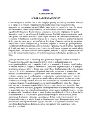 Sumario

                                      CAPITULO VIII

                            SOBRE LA REENCARNACION

Como ha llegado el hombre a ser el ente complejo que es y por qué hay cuestiones a las que
ni la ciencia ni la religión ofrecen respuesta concluyente? Este pensador inmortal,
poseyendo tan vastos poderes y posibilidades todos suyos por razón de su conexión íntima
con todo aspecto secreto de la Naturaleza, de la cual él está constituído, se encuentra
erguido sobre la cumbre de una inmensa y silenciosa evolución. El pregunta por qué la
Naturaleza existe, lo que el drama de la vida tiene por finalidad, y cómo ese objetivo puede
ser logrado. Pero ambos, la Ciencia y la Religión, fallan en dar una respuesta razonable. La
Ciencia no pretende estar en condiciones de dar la solución, declarando que la investigación
de las cosas, tal como son, es tarea suficiente; la religión ofrece una explicación que es tan
ilógica como carente de significado, y solamente aceptable al fanático, ya que requiere que
consideremos la Naturaleza toda como un misterio, y pretende buscar el sentido y propósito
de la vida, con todas sus amarguras, en el placer de un Dios que no puede ser encontrado en
ninguna parte. Una mente cultivada e investigadora, sabe que la religión dogmática tan sólo
puede dar una respuesta inventada por el hombre, aunque pretendiendo que proviene de
Dios.

¿Para qué entonces existe el universo y para qué ulterior propósito se halla el hombre, el
Pensador inmortal, dentro de esta evolución? El objetivo es la experiencia y la
emancipación del alma, con el propósito de elevar la masa entera de materia manifestada a
la estatura, naturaleza y dignidad de Divinidad Consciente. El gran designio es el de lograr
la autoconsciencia, no a través de una raza o una tribu, o de alguna nación favorita, sino por
y a través del perfeccionamiento - después de su transformación - de la masa total de
materia, así como también de lo que nosotros ahora denominamos alma. Nada es ni será
excluído. La meta para el hombre actual es su iniciación en el completo saber; y para los
otros reinos inferiores a él, el que puedan ser elevados gradualmente, de plano en plano,
hasta ser con el tiempo también iniciados. Esta es la evolución elevada hasta su más alta
potencia; éste es un prospecto magnífico, que transforma al hombre en un dios y le da a
cada parte de la naturaleza la posibilidad de llegar a convertirse en uno, algún día. Hay
fuerza y nobleza en esta teoría, porque en ella ningún hombre es empequeñecido o rebajado,
ya que ningún ser es tan originalmente pecador e impuro que no pueda elevarse por encima
de todo pecado. Considerado desde el punto de vista materialista de la Ciencia, la evolución
abarca la mitad de la vida; mientras que el concepto religioso de la evolución, es una
mezcolanza de absurdos y temores. Las religiones de hoy en día retienen siempre el
elemento del temor, y al mismo tiempo se imaginan que un ser Todopoderoso no puede
pensar acerca de ninguna otra tierra o globo sino éste, al cual gobierna de manera muy
imperfecta. Pero la antigua doctrina teosófica hace del universo un conjunto vasto,
completo y perfecto.
 