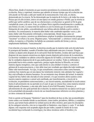 Ahora bien, desde el momento en que nosotros postulamos la existencia de una doble
evolución, física y espiritual, tenemos que admitir al mismo tiempo que tal evolución tan
sólo puede ser llevada a cabo por medio de la reencarnación. Esto está, en efecto,
demostrado por la ciencia. Se ha demostrado que la materia de la tierra y de todas las cosas
físicas que en ella existen, estuvo en una época en estado gaseoso o fluído; que la misma se
enfrió que sufrió cambios; que de sus alteraciones y evoluciones se generó al fin la gran
variedad de cosas y de seres. Esto, en el plano físico significa transformación o cambio de
una forma a la otra. La masa total de materia es casi la misma que al comienzo de la
formación de este globo, concediéndosele una ínfima adición debida a polvo estelar y
aerolitos. En consecuencia, la materia debe haber sido cambiada repetidas veces y, por
tanto, haber sido físicamente reformada y reincorporada. Desde luego, para ser
estrictamente exactos, nosotros no deberíamos emplear la palabra reencarnación, porque
"encarnar" se refiere a la carne. Digamos pues, "reincorporada", y entonces vemos que para
ambos, la materia y el hombre, ha habido un constante cambio de forma y esto es,
ampliamente hablando, "reencarnación".

Con relación a la masa d materia, la doctrina enseña que la materia toda será elevada hasta
la jerarquía del hombre, cuando el hombre haya adelantado más por sí mismo. Ningún
resíduo se dejará atrás después de la salvación final del hombre, resíduo del cual haya que
disponer de una manera misteriosa en algún remoto depósito polvoriento de la naturaleza.
La doctrina verdadera no admite concesión alguna de tal índole y al mismo tiempo no teme
dar la verdadera disposición de lo que podría parecer un resíduo. Todo es elaborado y
procesado hacia otros estados superiores, porque según declara la filosofía, no existe
materia alguna inorgánica, sino que cada átomo es una entidad viviente y contiene el
gérmen de la autoconsciencia, y ésto debe traer por resultado que algún día todo tendrá que
haber sido transformado. Así que, lo que actualmente conocemos como carne humana,
contiene hoy materia que en una época fue totalmente mineral, más adelante fue vegetal y
hoy está refinada en átomos humanos. En un momento muy distante del actual, la materia
vegetal de hoy habrá sido elevada al reino animal, y lo que nosotros ahora usamos como
nuestra materia orgánica o carnal será cambiada, por transformación, a través de la
evolución, en pensadores autoconscientes; y así sucesivamente, ascendiendo la escala entera
hasta el advenimiento de ese período en el cual, lo que se conoce hoy como materia mineral
habrá pasado al humano, y aún más allá, hasta el nivel del Pensador. Entonces, al
advenimiento de otro gran período de evolución, la materia mineral de esa época será la que
en la actualidad está pasando a través de sus transformaciones inferiores en otros planetas y
en otros sistemas de mundos.

Esto es quizás un bosquejo "fantástico" para los hombres de hoy en día, tan acostumbrados
como están a ser tratados desde su nacimiento, como malos, pecadores, débiles y completos
necios, que temen hasta admitir la verdad acerca de ellos mismos; pero para los discípulos
de los antiguos teósofos, ésto no es imposible ni fantástico, sino lógico y vasto. Y sin duda
alguna, este esquema será aceptado algún día por todos, cuando la mente de la raza
occidental haya rechazado la cronología y las ideas mosáicas sobre el hombre y la
 