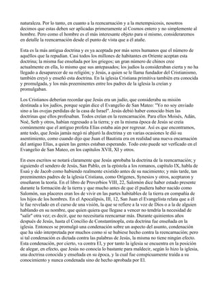 naturaleza. Por lo tanto, en cuanto a la reencarnación y a la metempsicosis, nosotros
decimos que estas deben ser aplicadas primeramente al Cosmos entero y no simplemente al
hombre. Pero como el hombre es el más interesante objeto para sí mismo, consideraremos
en detalle la reencarnación desde el punto de vista que a él atañe.

Esta es la más antigua doctrina y es ya aceptada por más seres humanos que el número de
aquéllos que la repudian. Casi todos los millones de habitantes en Oriente aceptan esta
doctrina; la misma fue enseñada por los griegos; un gran número de chinos cree
actualmente en ella, lo mismo que sus antepasados; los judíos la consideraban cierta y no ha
llegado a desaparecer de su religión; y Jesús, a quien se le llama fundador del Cristianismo,
también creyó y enseñó esta doctrina. En la iglesia Cristiana primitiva también era conocida
y promulgada, y los más preeminentes entre los padres de la iglesia la creían y
promulgaban.

Los Cristianos deberían recordar que Jesús era un judío, que consideraba su misión
destinada a los judíos, porque según dice el Evangelio de San Mateo: "Yo no soy enviado
sino a las ovejas perdidas de la casa de Israel". Jesús debió haber conocido bien las
doctrinas que ellos profesaban. Todos creían en la reencarnación. Para ellos Moisés, Adán,
Noé, Seth y otros, habían regresado a la tierra; y en la misma época de Jesús se creía
comúnmente que el antiguo profeta Elías estaba aún por regresar. Así es que encontramos,
ante todo, que Jesús jamás negó ni abjuró la doctrina y en varias ocasiones le dió su
asentimiento, como cuando dijo que Juan el Bautista era en realidad una nueva encarnación
del antiguo Elías, a quien las gentes estaban esperando. Todo esto puede ser verficado en el
Evangelio de San Mateo, en los capítulos XVII, XI y otros.

En esos escritos se notará claramente que Jesús aprobaba la doctrina de la reencarnación; y
siguiendo el sendero de Jesús, San Pablo, en la epístola a los romanos, capítulo IX, habla de
Esaú y de Jacob como habiendo realmente existido antes de su nacimiento; y más tarde, tan
preeminentes padres de la iglesia Cristiana, como Orígenes, Synesios y otros, aceptaron y
enseñaron la teoría. En el libro de Proverbios VIII, 22, Salomón dice haber estado presente
durante la formación de la tierra y que mucho antes de que él pudiera haber nacido como
Salomón, sus placeres eran los de vivir en las partes habitables de la tierra en compañía de
los hijos de los hombres. En el Apocalipsis, III, 12, San Juan el Evangelista relata que a él
le fue revelado en el curso de una visión, la que se refiere a la voz de Dios o a la de alguien
hablando en su nombre, que quien quiera que llegase a vencer no tendría la necesidad de
"salir" otra vez; es decir, que no necesitaría reencarnar más. Durante quinientos años
después de Jesús, hasta el Concilio de Constantinopla, esta doctrina fue enseñada en la
iglesia. Entonces se promulgó una condenación sobre un aspecto del asunto, condenación
que ha sido interpretada por muchos como si se hubiese hecho contra la reencarnación; pero
si tal condenación es dictada contra las palabras de Jesús, la misma no tiene ningún efecto.
Esta condenación, por cierto, va contra El, y por tanto la iglesia se encuentra en la posición
de alegar, en efecto, que Jesús no conocía lo bastante para maldecir, según lo hizo la iglesia,
una doctrina conocida y enseñada en su época, y la cual fue conspicuamente traída a su
conocimiento y nunca condenada sino de hecho aprobada por El.
 