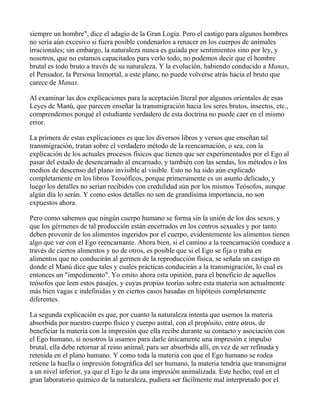 siempre un hombre", dice el adagio de la Gran Logia. Pero el castigo para algunos hombres
no sería aún excesivo si fuera posible condenarlos a renacer en los cuerpos de animales
irracionales; sin embargo, la naturaleza nunca es guiada por sentimientos sino por ley, y
nosotros, que no estamos capacitados para verlo todo, no podemos decir que el hombre
brutal es todo bruto a través de su naturaleza. Y la evolución, habiendo conducido a Manas,
el Pensador, la Persona Inmortal, a este plano, no puede volverse atrás hacia el bruto que
carece de Manas.

Al examinar las dos explicaciones para la aceptación literal por algunos orientales de esas
Leyes de Manú, que parecen enseñar la transmigración hacia los seres brutos, insectos, etc.,
comprendemos porqué el estudiante verdadero de esta doctrina no puede caer en el mismo
error.

La primera de estas explicaciones es que los diversos libros y versos que enseñan tal
transmigración, tratan sobre el verdadero método de la reencarnación, o sea, con la
explicación de los actuales procesos físicos que tienen que ser experimentados por el Ego al
pasar del estado de desencarnado al encarnado, y también con las sendas, los métodos o los
medios de descenso del plano invisible al visible. Esto no ha sido aún explicado
completamente en los libros Teosóficos, porque primeramente es un asunto delicado, y
luego los detalles no serían recibidos con credulidad aún por los mismos Teósofos, aunque
algún día lo serán. Y como estos detalles no son de grandísima importancia, no son
expuestos ahora.

Pero como sabemos que ningún cuerpo humano se forma sin la unión de los dos sexos, y
que los gérmenes de tal producción están encerrados en los centros sexuales y por tanto
deben provenir de los alimentos ingeridos por el cuerpo, evidentemente los alimentos tienen
algo que ver con el Ego reencarnante. Ahora bien, si el camino a la reencarnación conduce a
través de ciertos alimentos y no de otros, es posible que si el Ego se fija o traba en
alimentos que no conducirán al germen de la reproducción física, se señala un castigo en
donde el Manú dice que tales y cuales prácticas conducirán a la transmigración, lo cual es
entonces un "impedimento". Yo emito ahora esta opinión, para el beneficio de aquellos
teósofos que leen estos pasajes, y cuyas propias teorías sobre esta materia son actualmente
más bien vagas e indefinidas y en ciertos casos basadas en hipótesis completamente
diferentes.

La segunda explicación es que, por cuanto la naturaleza intenta que usemos la materia
absorbida por nuestro cuerpo físico y cuerpo astral, con el propósito, entre otros, de
beneficiar la materia con la impresión que ella recibe durante su contacto y asociación con
el Ego humano, si nosotros la usamos para darle únicamente una impresión e impulso
brutal, ella debe retornar al reino animal, para ser absorbida allí, en vez de ser refinada y
retenida en el plano humano. Y como toda la materia con que el Ego humano se rodea
retiene la huella o impresión fotográfica del ser humano, la materia tendría que transmigrar
a un nivel inferior, ya que el Ego le da una impresión animalizada. Este hecho, real en el
gran laboratorio químico de la naturaleza, pudiera ser fácilmente mal interpretado por el
 