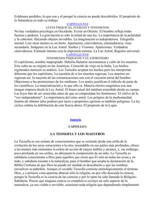 Eslabones perdidos; lo que son y el porqué la ciencia no puede descubrirlos. El propósito de
la Naturaleza en todo su trabajo.
                                    CAPITULO XVI
                       LEYES PSIQUICAS, FUERZAS Y FENOMENOS
No hay verdadera psicología en Occidente. Existe en Oriente. El hombre refleja todas
fuerzas y poderes. La gravitación es sólo la mitad de una ley. La importancia de la polaridad
y la cohesión. Haciendo objetos invisibles. La imaginación es todopoderosa. Telegrafía
mental. Leer otras mentes es un hurto. Aportación, clarividencia, clariaudiencia, vista
secundaria. Imágenes en la Luz Astral. Sueños y Visiones. Apariciones. Verdadera
clarividencia. Estímulo interno crea la impresión externa. La Luz Astral, Registro universal.
                                 CAPITULO XVII
                       FENOMENOS PSIQUICOS Y EL ESPIRITISMO
El espiritismo, nombre inapropiado. Debería llamarse necromancia y culto de los muertos.
Este culto no se originó en las Américas. Conocido de viejo en la India. Los hechos
registrados merecen su análisis. Los Teósofos aceptan los hechos pero los interpretan
diferente que los espiritistas. La cuestión de si los muertos regresan. Los muertos no
regresan así. la mayoría de las comunicaciones son con el cascarón astral del hombre.
Objeciones a las pretensiones de los médiums. Los anales justifican el ridículo de parte de
los científicos. La materialización y lo que ello es. Materia electro-magnética con una
imagen impresa desde la Luz Astral. El brazo astral del médium extendido desde su cuerpo.
Las leyes han de ser conocidas antes de que se comprendan los fenómenos. El timbre de la
"voz independiente". La importancia del reino astral. Los peligros de la mediumnidad.
Intento de obtener tales poderes por lucro o propósitos egoístas es también peligroso. La ley
cíclica ordena la debilitación de esta fuerza ahora. El propósito de la Logia.



                                         Sumario

                                        CAPITULO I

                          LA TEOSOFIA Y LOS MAESTROS

La Teosofía es ese océano de conocimientos que se extiende desde una orilla de la
evolución de los seres conscientes a la otra; insondable en sus partes más profundas, ofrece
a las mentes más eminentes la esfera de acción de mayor ámbito y alcance, y, sin embargo,
poco profunda en sus orillas, no abrumará la comprensión de un niño. La Teosofía es
sabiduría concerniente a Dios para aquéllos que creen que El está en todas las cosas y en
todo, y sabiduría tocante a la naturaleza, para el hombre que acepta la declaración de la
Biblia Cristiana de que Dios no puede ser medido ni descubierto y que las sombras
envuelven su pabellón. Aunque el vocablo Teosofía contiene etimológicamente el término
Dios, y a primera vista aparenta abarcar sólo la religión, no por ello descuida la ciencia,
porque la Teosofía es la ciencia de las ciencias y por lo tanto ha sido llamada la Religión-
Sabiduría. Puesto que ninguna ciencia es completa si excluye un solo aspecto de la
naturaleza, ya sea visible o invisible, asimismo toda religión que dependiendo simplemente
 