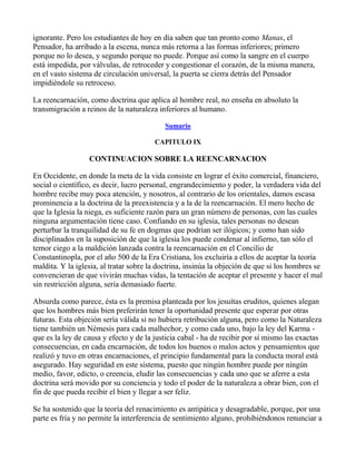 ignorante. Pero los estudiantes de hoy en día saben que tan pronto como Manas, el
Pensador, ha arribado a la escena, nunca más retorna a las formas inferiores; primero
porque no lo desea, y segundo porque no puede. Porque así como la sangre en el cuerpo
está impedida, por válvulas, de retroceder y congestionar el corazón, de la misma manera,
en el vasto sistema de circulación universal, la puerta se cierra detrás del Pensador
impidiéndole su retroceso.

La reencarnación, como doctrina que aplica al hombre real, no enseña en absoluto la
transmigración a reinos de la naturaleza inferiores al humano.

                                           Sumario

                                        CAPITULO IX

                  CONTINUACION SOBRE LA REENCARNACION

En Occidente, en donde la meta de la vida consiste en lograr el éxito comercial, financiero,
social o científico, es decir, lucro personal, engrandecimiento y poder, la verdadera vida del
hombre recibe muy poca atención, y nosotros, al contrario de los orientales, damos escasa
prominencia a la doctrina de la preexistencia y a la de la reencarnación. El mero hecho de
que la Iglesia la niega, es suficiente razón para un gran número de personas, con las cuales
ninguna argumentación tiene caso. Confiando en su iglesia, tales personas no desean
perturbar la tranquilidad de su fe en dogmas que podrían ser ilógicos; y como han sido
disciplinados en la suposición de que la iglesia los puede condenar al infierno, tan sólo el
temor ciego a la maldición lanzada contra la reencarnación en el Concilio de
Constantinopla, por el año 500 de la Era Cristiana, los excluiría a ellos de aceptar la teoría
maldita. Y la iglesia, al tratar sobre la doctrina, insinúa la objeción de que si los hombres se
convencieran de que vivirán muchas vidas, la tentación de aceptar el presente y hacer el mal
sin restricción alguna, sería demasiado fuerte.

Absurda como parece, ésta es la premisa planteada por los jesuítas eruditos, quienes alegan
que los hombres más bien preferirán tener la oportunidad presente que esperar por otras
futuras. Esta objeción sería válida si no hubiera retribución alguna, pero como la Naturaleza
tiene también un Némesis para cada malhechor, y como cada uno, bajo la ley del Karma -
que es la ley de causa y efecto y de la justicia cabal - ha de recibir por sí mismo las exactas
consecuencias, en cada encarnación, de todos los buenos o malos actos y pensamientos que
realizó y tuvo en otras encarnaciones, el principio fundamental para la conducta moral está
asegurado. Hay seguridad en este sistema, puesto que ningún hombre puede por ningún
medio, favor, edicto, o creencia, eludir las consecuencias y cada uno que se aferre a esta
doctrina será movido por su conciencia y todo el poder de la naturaleza a obrar bien, con el
fin de que pueda recibir el bien y llegar a ser feliz.

Se ha sostenido que la teoría del renacimiento es antipática y desagradable, porque, por una
parte es fría y no permite la interferencia de sentimiento alguno, prohibiéndonos renunciar a
 