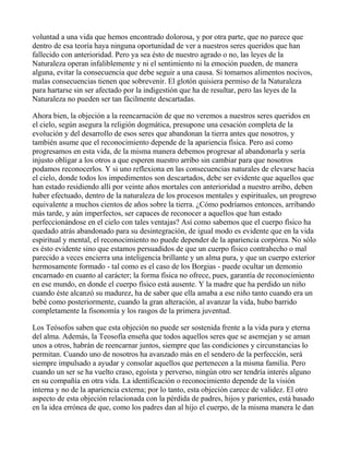 voluntad a una vida que hemos encontrado dolorosa, y por otra parte, que no parece que
dentro de esa teoría haya ninguna oportunidad de ver a nuestros seres queridos que han
fallecido con anterioridad. Pero ya sea ésto de nuestro agrado o no, las leyes de la
Naturaleza operan infaliblemente y ni el sentimiento ni la emoción pueden, de manera
alguna, evitar la consecuencia que debe seguir a una causa. Si tomamos alimentos nocivos,
malas consecuencias tienen que sobrevenir. El glotón quisiera permiso de la Naturaleza
para hartarse sin ser afectado por la indigestión que ha de resultar, pero las leyes de la
Naturaleza no pueden ser tan fácilmente descartadas.

Ahora bien, la objeción a la reencarnación de que no veremos a nuestros seres queridos en
el cielo, según asegura la religión dogmática, presupone una cesación completa de la
evolución y del desarrollo de esos seres que abandonan la tierra antes que nosotros, y
también asume que el reconocimiento depende de la apariencia física. Pero así como
progresamos en esta vida, de la misma manera debemos progresar al abandonarla y sería
injusto obligar a los otros a que esperen nuestro arribo sin cambiar para que nosotros
podamos reconocerlos. Y si uno reflexiona en las consecuencias naturales de elevarse hacia
el cielo, donde todos los impedimentos son descartados, debe ser evidente que aquellos que
han estado residiendo allí por veinte años mortales con anterioridad a nuestro arribo, deben
haber efectuado, dentro de la naturaleza de los procesos mentales y espirituales, un progreso
equivalente a muchos cientos de años sobre la tierra. ¿Cómo podríamos entonces, arribando
más tarde, y aún imperfectos, ser capaces de reconocer a aquellos que han estado
perfeccionándose en el cielo con tales ventajas? Así como sabemos que el cuerpo físico ha
quedado atrás abandonado para su desintegración, de igual modo es evidente que en la vida
espiritual y mental, el reconocimiento no puede depender de la apariencia corpórea. No sólo
es ésto evidente sino que estamos persuadidos de que un cuerpo físico contrahecho o mal
parecido a veces encierra una inteligencia brillante y un alma pura, y que un cuerpo exterior
hermosamente formado - tal como es el caso de los Borgias - puede ocultar un demonio
encarnado en cuanto al carácter; la forma física no ofrece, pues, garantía de reconocimiento
en ese mundo, en donde el cuerpo físico está ausente. Y la madre que ha perdido un niño
cuando éste alcanzó su madurez, ha de saber que ella amaba a ese niño tanto cuando era un
bebé como posteriormente, cuando la gran alteración, al avanzar la vida, hubo barrido
completamente la fisonomía y los rasgos de la primera juventud.

Los Teósofos saben que esta objeción no puede ser sostenida frente a la vida pura y eterna
del alma. Además, la Teosofía enseña que todos aquellos seres que se asemejan y se aman
unos a otros, habrán de reencarnar juntos, siempre que las condiciones y circunstancias lo
permitan. Cuando uno de nosotros ha avanzado más en el sendero de la perfección, será
siempre impulsado a ayudar y consolar aquellos que pertenecen a la misma familia. Pero
cuando un ser se ha vuelto craso, egoísta y perverso, ningún otro ser tendría interés alguno
en su compañía en otra vida. La identificación o reconocimiento depende de la visión
interna y no de la apariencia externa; por lo tanto, esta objeción carece de validez. El otro
aspecto de esta objeción relacionada con la pérdida de padres, hijos y parientes, está basado
en la idea errónea de que, como los padres dan al hijo el cuerpo, de la misma manera le dan
 