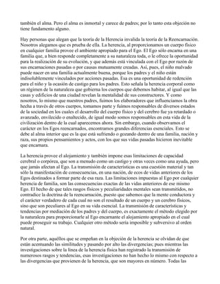 también el alma. Pero el alma es inmortal y carece de padres; por lo tanto esta objeción no
tiene fundamento alguno.

Hay personas que alegan que la teoría de la Herencia invalida la teoría de la Reencarnación.
Nosotros alegamos que es prueba de ella. La herencia, al proporcionamos un cuerpo físico
en cualquier familia provee el ambiente apropiado para el Ego. El Ego sólo encarna en una
familia que, a bien responde completamente a su naturaleza toda, o le ofrece la oportunidad
para la realización de su evolución, y que además está vinculada con el Ego por razón de
sus encarnaciones pasadas o por causas mutuamente creadas. Así, pues, el niño malvado
puede nacer en una familia actualmente buena, porque los padres y el niño están
indisolublemente vinculados por acciones pasadas. Esa es una oportunidad de redención
para el niño y la ocasión de castigo para los padres. Esto señala la herencia corporal como
un régimen de la naturaleza que gobierna los cuerpos que debemos habitar, al igual que las
casas y edificios de una ciudad revelan la mentalidad de sus constructores. Y como
nosotros, lo mismo que nuestros padres, fuimos los elaboradores que influenciamos la obra
hecha a través de otros cuerpos, tomamos parte y fuímos responsables de diversos estados
de la sociedad en los cuales el desarrollo del cuerpo físico y del cerebro fue ya retardado o
avanzado, envilecido o enaltecido, de igual modo somos responsables en esta vida de la
civilización dentro de la cual aparecemos ahora. Sin embargo, cuando observamos el
carácter en los Egos reencarnados, encontramos grandes diferencias esenciales. Esto se
debe al alma interior que es la que está sufriendo o gozando dentro de una familia, nación y
raza, sus propios pensamientos y actos, con los que sus vidas pasadas hicieron inevitable
que encarnara.

La herencia provee el alojamiento y también impone esas limitaciones de capacidad
cerebral o corpórea, que son a menudo como un castigo y otras veces como una ayuda, pero
que jamás afectan al Ego. La transmisión de características es una cuestión material y tan
sólo la manifestación de consecuencias, en una nación, de ecos de vidas anteriores de los
Egos destinados a formar parte de esa raza. Las limitaciones impuestas al Ego por cualquier
herencia de familia, son las consecuencias exactas de las vidas anteriores de ese mismo
Ego. El hecho de que tales rasgos físicos y peculiaridades mentales sean transmitidos, no
contradice la doctrina de la reencarnación, puesto que sabemos que la mente conductora y
el carácter verdadero de cada cual no son el resultado de un cuerpo y un cerebro físicos,
sino que son peculiares al Ego en su vida esencial. La transmisión de características y
tendencias por mediación de los padres y del cuerpo, es exactamente el método elegido por
la naturaleza para proporcionarle al Ego encarnante el alojamiento apropiado en el cual
puede proseguir su trabajo. Cualquier otro método sería imposible y subversivo al orden
natural.

Por otra parte, aquéllos que se empeñan en la objeción de la herencia se olvidan de que
están acentuando las similitudes y pasando por alto las divergencias; pues mientras las
investigaciones sobre la línea de la herencia física han registrado la transmisión de
numerosos rasgos y tendencias, esas investigaciones no han hecho lo mismo con respecto a
las divergencias que provienen de la herencia, que son mayores en número. Todas las
 