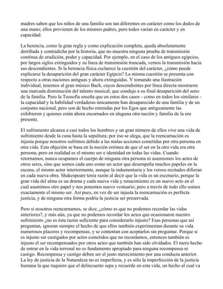 madres saben que los niños de una familia son tan diferentes en carácter como los dedos de
una mano; ellos provienen de los mismos padres, pero todos varían en carácter y en
capacidad.

La herencia, como la gran regla y como explicación completa, queda absolutamente
derribada y contradicha por la historia, que no muestra ninguna prueba de transmisión
contínua de erudición, poder y capacidad. Por ejemplo, en el caso de los antiguos egipcios,
por largos siglos extinguidos y su línea de transmisión truncada, vemos la transmisión hacia
sus descendientes. Si la herencia física esclarece la cuestión del carácter, ¿cómo puede
explicarse la desaparición del gran carácter Egipcio? La misma cuestión se presenta con
respecto a otras naciones antiguas y ahora extinguidas. Y tomando una ilustración
individual, tenemos al gran músico Bach, cuyos descendientes por línea directa mostraron
una marcada disminución del talento musical, que condujo a su final desaparición del seno
de la familia. Pero la Teosofía enseña que en estos dos casos - como en todos los similares -
la capacidad y la habilidad verdaderas únicamente han desaparecido de una familia y de un
conjunto nacional, pero son de hecho retenidas por los Egos que antiguamente las
exhibieron y quienes están ahora encarnados en aluguna otra nación y familia de la era
presente.

El sufrimiento alcanza a casi todos los hombres y un gran número de ellos vive una vida de
sufrimiento desde la cuna hasta la sepultura; por éso se alega, que la reencarnación es
injusta porque nosotros sufrimos debido a las malas acciones cometidas por otra persona en
otra vida. Esta objeción se basa en la noción errónea de que el ser en la otra vida era otra
persona; pero en realidad es el mismo ser e identidad en todas las vidas. Cuando
retornamos, nunca ocupamos el cuerpo de ninguna otra persona ni asumismos los actos de
otros seres, sino que somos cada uno como un actor que desempeña muchos papeles en la
escena, el mismo actor interiormente, aunque la indumentaria y los versos recitados difieran
en cada nueva obra. Shakespeare tenía razón al decir que la vida es un escenario, porque la
gran vida del alma es un drama y cada nueva vida y renacimiento es un nuevo acto en el
cual asumimos otro papel y nos ponemos nuevo vestuario; pero a través de todo ello somos
exactamente el mismo ser. Así pues, en vez de ser injusta la reencarnación es perfecta
justicia, y de ninguna otra forma podría la justicia ser preservada.

Pero si nosotros reencarnamos, se dice, ¿cómo es que no podemos recordar las vidas
anteriores?, y más aún, ya que no podemos recordar los actos que ocasionaron nuestro
sufrimiento ¿no es ésta razón suficiente para considerarlo injusto? Esas personas que así
preguntan, ignoran siempre el hecho de que ellos también experimentan durante su vida
numerosos placeres y recompensas, y se contentan con aceptarlos sin preguntar. Porque si
es injusto ser castigados por actos cometidos que no recordamos, entonces también es
injusto el ser recompensados por otros actos que también han sido olvidados. El mero hecho
de entrar en la vida terrenal no es fundamento apropiado para ninguna recompensa ni
castigo. Recompensa y castigo deben ser el justo merecimiento por una conducta anterior.
La ley de justicia de la Naturaleza no es imperfecta, y es sólo la imperfección de la justicia
humana la que requiere que el delincuente sepa y recuerde en esta vida, un hecho al cual va
 
