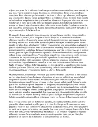 adjunta una pena. En la vida anterior el ser que actuó entonces estaba bien consciente de lo
que hizo, y es la naturaleza la que determina las consecuencias de sus actos, siendo por
tanto justa. Bien sabemos que la naturaleza hará que el efecto siga a la causa, cualesquiera
que sean nuestros deseos, ya sea que recordemos u olvidemos lo que hicimos. Si un infante
es lastimado en sus primeros años por la nodriza, al extremo de preparar el terreno para una
lisiadura en el curso de su vida, como es frecuente el caso, la lisiadura se manifestará
aunque no fuera el niño el causante ni recordara nada acerca de ello. Pero la reencarnación,
con su doctrina acompañante del Karma, demuestra debidamente cuán justo y perfecto es el
esquema completo de la Naturaleza.

El recuerdo de una vida anterior no se necesita para probar que nosotros hemos pasado a
través de esa existencia, ni es tampoco el hecho de que no lo recordemos una buena
objeción. Nosotros olvidamos la mayor parte de los acontecimientos que suceden durante
los días y años de esta misma vida, pero nadie podría inferir por esa razón que no hemos
pasado por ellos. Esos años fueron vividos y retenemos tan sólo unos detalles en el cerebro,
pero el efecto integral de ellos sobre el carácter sí es retenido y forma parte de nosotros. El
conjunto completo y detallado de las circunstancias de una vida es preservado en el hombre
interno, para ser algún día plenamente regresado a la memoria consciente, en alguna otra
vida en la que seremos perfectos. Y aún ahora, imperfectos como somos y con lo poco que
conocemos, los experimentos por medio del hipnotismo demuestran que los más
minuciosos detalles están registrados en lo que al presente se conoce como la mente
subconsciente. Según la doctrina teosófica, ni uno solo de estos acontecimientos es de
hecho olvidado, y al final de la vida, cuando los ojos se cierran y aquellos que nos rodean
declaran que hemos fallecido, cada pensamiento y cada circunstancia de la vida cruza
relampagueante pero vivísimamente dentro y a través de la mente.

Muchas personas, sin embargo, recuerdan que han vivido antes. Los poetas lo han cantado
así; los niños lo saben bien, hasta que el constante vivir en un ambiente de incredulidad
ahuyenta el recuerdo de sus mentes, por el momento; pero todos están sujetos a las
limitaciones impuestas al Ego por el nuevo cerebro en cada vida terrenal. Esta es la razón
por la cual no somos capaces de retener las imágenes y escenas del pasado, bien sean de
ésta o de vidas anteriores. El cerebro es el instrumento para la memoria del alma, y siendo
nuevo en cada vida pero con una cierta capacidad, el Ego puede únicamente usarlo en la
nueva vida con arreglo a su capacidad. Esa capacidad será plenamente utilizada o no, sólo
de acuerdo con los propios deseos y conducta previa del Ego, porque esas vidas pasadas
habrán aumentado o disminuído su poder para vencer las fuerzas de la existencia material.

Si se vive de acuerdo con los dictámenes del alma, el cerebro puede finalmente volverse
permeable a la memoria de aquélla; pero si la clase de vida que se lleva es opuesta a ese
precepto, entonces más y más nubes obscurecerán esa reminiscencia. Pero como el cerebro
no tomó parte alguna en la última vida pasada, éste es en general incapaz de recordarla. Esta
ley es muy sabia, porque seríamos muy desdichados si las acciones y escenas de nuestras
vidas anteriores no fuesen ocultadas a nuestra contemplación, hasta que por disciplina
pasemos a ser capaces de enfrentarnos al conocimiento de las mismas.
 