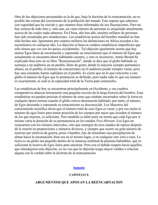 Otra de las objeciones presentadas es la de que, bajo la doctrina de la reencarnación, no es
posible dar cuenta del crecimiento de la población del mundo. Esto supone que sabemos
con seguridad que ha crecido y que estamos bien informados de sus fluctuaciones. Pero no
hay certeza de todo ésto y, más aún, un vasto número de personas es aniquilado anualmente,
acerca de las cuales nada sabemos. En China, año tras año, muchos millares de personas
han sido arrastradas por inundaciones. Las estadísticas acerca del hombre mundial no han
sido hechas aún. Ignoramos por cuántos millares las defunciones en Africa exceden a los
nacimientos en cualquier año. La objeción se basa en cuadros estadísticos imperfectos que
sólo tienen que ver con los países occidentales. Tal objeción igualmente asume que hay
menos Egos fuera de encarnación y esperando su renacimiento que el número de Egos que
actualmente se encuentra ahora habitando cuerpos, y esto es incorrecto. Annie Besant ha
explicado bien ésto en su libro "Reencarnación", donde se dice que el globo habitado se
asemeja a un auditorio en un pueblo, lleno de gente, donde la mayoría siempre permanece
afuera, en el pueblo; el número de concurrentes en el auditorio puede siempre variar, pero
hay una constante fuente suplidora en el pueblo. Es cierto que en lo que concierne a este
globo el número de Egos que le pertenecen es definido, pero nadie sabe lo que ese número
es exactamente, ni cuál es la capacidad total de la Tierra para sostenerlos.

Las estadísticas de hoy se encuentran principalmente en Occidente, y sus cuadros
comparativos abarcan únicamente una pequeña sección de la larga historia del hombre. Esas
estadísticas no pueden precisar el número de seres que estaban encarnados sobre la tierra en
cualquier época remota cuando el globo estuvo densamente habitado; por tanto, el número
de Egos deseando o esperando su renacimiento es desconocido. Los Maestros del
conocimiento teosófico dicen que el número total de esos Egos es vasto, y por esa razón el
número de egos listos para tomar posesión de los cuerpos por nacer que exceden el número
de los que mueren, es suficiente. Pero también se debe tener en mente que cada Ego por sí
mismo varía la duración de su permanencia en los estados Post-Mortem. Los Egos no
reencarnan con los mismos intervalos, sino que emergen de esos estados de reposo después
de la muerte en proporciones y números diversos, y siempre que ocurre un gran número de
muertes por motivos de guerra, peste o hambre, hay de inmediato una precipitación de
almas hacia la encarnación, bien sea en el mismo lugar, o en cualquier otro sitio o raza. La
tierra es un globo tan pequeño dentro de la inmensa multitud de planetas habitables, que es
suficiente la reserva de Egos listos para encarnar. Pero con el debido respeto hacia aquéllos
que introdujeron esta objeción, yo no veo que la objeción tenga mayor validez o relación
alguna con la verdad sobre la doctrina de la reencarnación.



                                          Sumario

                                       CAPITULO X

              ARGUMENTOS QUE APOYAN LA REENCARNACION
 