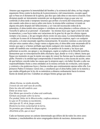 Amenos que neguemos la inmortalidad del hombre y la existencia del alma, no hay ningún
argumento firme contra la doctrina de la preexistencia y del renacimiento, excepto aquél
que se basa en el dictamen de la iglesia, que dice que cada alma es una nueva creación. Este
dictamen puede ser únicamente sostenido por un dogmatismo ciego,ya que una vez
conferida el alma tarde o temprano tenemos que arribar a la teoría del renacimiento, porque
aún cuando cada alma es nueva sobre esta tierra, la misma debe continuar viviendo en
alguna otra parte después del fallecimiento; y en vista del reconocido orden de la
naturaleza, el alma tendrá otros cuerpos o vestiduras en otros planetas o esferas celestes. La
Teosofía le aplica al yo personal - el pensador - las mismas leyes que rigen a travé de toda
la naturaleza; y esas leyes todas son variaciones de la gran ley de que los efectos siguen
siempre a las causas, y de que ningún efecto existe sin una causa. La inmortalidad del alma
- creída por la masa de la humanidad - exige la encarnación corpórea, aquí o en cualquier
otra parte, y el estar encarnado significa reencarnación. Si nosotros venimos a esta tierra tan
sólo por unos cuantos años y luego vamos a alguna otra, el alma debe estar encarnada allí lo
mismo que aquí y si hemos arribado aquí desde cualquier otro mundo, debemos haber
usado allí también una vestidura apropiada. Los poderes de la mente y las leyes que
gobiernan su acción, sus apegos y sus desapegos, según se explica en la filosofía teosófica,
demuestran que su reincorporación debe efectuarse aquí, donde se vivió y laboró, hasta que
llegue ese momento en que la mente sea capaz de vencer las fuerzas que la encadenan a este
globo. Permitir a la entidad aquí comprometida el transferirse a otra escena de acción, antes
de que hubiera vencido todas las causas que la atrajeron aquí y sin haber llevado a cabo sus
responsabilidades frente a otras entidades en la misma corriente de evolución, sería injusto
y contrario a las poderosas leyes y fuerzas ocultas que continuamente operan sobre ella. Los
primeros Padres Cristianos vieron ésto, y enseñaron que el alma había caído en la materia y
que estaba obligada por la ley de su naturaleza a afanarse asiduamente hacia la misma
fuente de donde provino. Cantaban un antiguo himno griego que decía:



¡Mente Eterna, tu retoño destella,
A través de este sutil vaso de arcilla,
Entre las olas del sombrío caos
Emite un tenue rayo.
Esta Mente que envuelve el alma está sembrada,
Gérmen encarnado sobre la tierra:
Por piedad, Señor de la Misericordia, confiesa entonces
Lo que en Tí reclama su nacimiento.
Aún lejos de Tí, oh tú, fuego central,
Destierra la triste esclavitud de la tierra,
No permitas que trémula la chispa expire;
Absórbela al fin, que es tuya!

Cada ser humano posee un carácter determinado que difiere del de todos los otros seres
humanos, y muchedumbres de seres congregados dentro de naciones, demuestran en
 