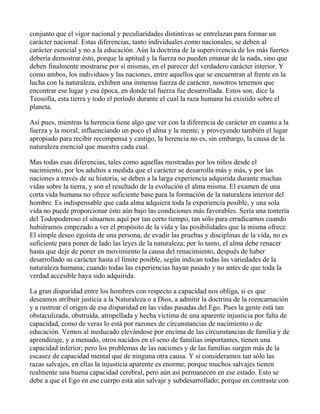 conjunto que el vigor nacional y peculiaridades distintivas se entrelazan para formar un
carácter nacional. Estas diferencias, tanto individuales como nacionales, se deben al
carácter esencial y no a la educación. Aún la doctrina de la supervivencia de los más fuertes
debería demostrar ésto, porque la aptitud y la fuerza no pueden emanar de la nada, sino que
deben finalmente mostrarse por sí mismas, en el parecer del verdadero carácter interior. Y
como ambos, los individuos y las naciones, entre aquellos que se encuentran al frente en la
lucha con la naturaleza, exhiben una inmensa fuerza de carácter, nosotros tenemos que
encontrar ese lugar y esa época, en donde tal fuerza fue desarrollada. Estos son, dice la
Teosofía, esta tierra y todo el período durante el cual la raza humana ha existido sobre el
planeta.

Así pues, mientras la herencia tiene algo que ver con la diferencia de carácter en cuanto a la
fuerza y la moral, influenciando un poco el alma y la mente, y proveyendo también el lugar
apropiado para recibir recompensa y castigo, la herencia no es, sin embargo, la causa de la
naturaleza esencial que muestra cada cual.

Mas todas esas diferencias, tales como aquellas mostradas por los niños desde el
nacimiento, por los adultos a medida que el carácter se desarrolla más y más, y por las
naciones a través de su historia, se deben a la larga experiencia adquirida durante muchas
vidas sobre la tierra, y son el resultado de la evolución el alma misma. El examen de una
corta vida humana no ofrece suficiente base para la formación de la naturaleza interior del
hombre. Es indispensable que cada alma adquiera toda la experiencia posible, y una sola
vida no puede proporcionar ésto aún bajo las condiciones más favorables. Sería una tontería
del Todopoderoso el situarnos aquí por tan corto tiempo, tan sólo para erradicarnos cuando
hubiéramos empezado a ver el propósito de la vida y las posibilidades que la misma ofrece.
El simple deseo egoísta de una persona, de evadir las pruebas y disciplinas de la vida, no es
suficiente para poner de lado las leyes de la naturaleza; por lo tanto, el alma debe renacer
hasta que deje de poner en movimiento la causa del renacimiento, después de haber
desarrollado su carácter hasta el límite posible, según indican todas las variedades de la
naturaleza humana; cuando todas las experiencias hayan pasado y no antes de que toda la
verdad accesible haya sido adquirida.

La gran disparidad entre los hombres con respecto a capacidad nos obliga, si es que
deseamos atribuir justicia a la Naturaleza o a Dios, a admitir la doctrina de la reencarnación
y a rastrear el origen de esa disparidad en las vidas pasadas del Ego. Pues la gente está tan
obstaculizada, obstruída, atropellada y hecha víctima de una aparente injusticia por falta de
capacidad, como de veras lo está por razones de circunstancias de nacimiento o de
educación. Vemos al ineducado elevándose por encima de las circunstancias de familia y de
aprendizaje, y a menudo, otros nacidos en el seno de familias importantes, tienen una
capacidad inferior; pero los problemas de las naciones y de las familias surgen más de la
escasez de capacidad mental que de ninguna otra causa. Y si consideramos tan sólo las
razas salvajes, en ellas la injusticia aparente es enorme; porque muchos salvajes tienen
realmente una buena capacidad cerebral, pero aún así permanecen en ese estado. Esto se
debe a que el Ego en ese cuerpo está aún salvaje y subdesarrollado; porque en contraste con
 