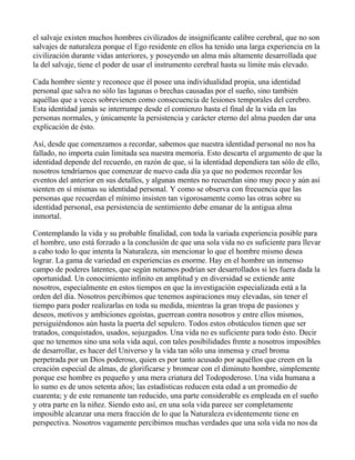 el salvaje existen muchos hombres civilizados de insignificante calibre cerebral, que no son
salvajes de naturaleza porque el Ego residente en ellos ha tenido una larga experiencia en la
civilización durante vidas anteriores, y poseyendo un alma más altamente desarrollada que
la del salvaje, tiene el poder de usar el instrumento cerebral hasta su límite más elevado.

Cada hombre siente y reconoce que él posee una individualidad propia, una identidad
personal que salva no sólo las lagunas o brechas causadas por el sueño, sino también
aquéllas que a veces sobrevienen como consecuencia de lesiones temporales del cerebro.
Esta identidad jamás se interrumpe desde el comienzo hasta el final de la vida en las
personas normales, y únicamente la persistencia y carácter eterno del alma pueden dar una
explicación de ésto.

Así, desde que comenzamos a recordar, sabemos que nuestra identidad personal no nos ha
fallado, no importa cuán limitada sea nuestra memoria. Esto descarta el argumento de que la
identidad depende del recuerdo, en razón de que, si la identidad dependiera tan sólo de ello,
nosotros tendríarnos que comenzar de nuevo cada día ya que no podemos recordar los
eventos del anterior en sus detalles, y algunas mentes no recuerdan sino muy poco y aún así
sienten en sí mismas su identidad personal. Y como se observa con frecuencia que las
personas que recuerdan el mínimo insisten tan vigorosamente como las otras sobre su
identidad personal, esa persistencia de sentimiento debe emanar de la antigua alma
inmortal.

Contemplando la vida y su probable finalidad, con toda la variada experiencia posible para
el hombre, uno está forzado a la conclusión de que una sola vida no es suficiente para llevar
a cabo todo lo que intenta la Naturaleza, sin mencionar lo que el hombre mismo desea
lograr. La gama de variedad en experiencias es enorme. Hay en el hombre un inmenso
campo de poderes latentes, que según notamos podrían ser desarrollados si les fuera dada la
oportunidad. Un conocimiento infinito en amplitud y en diversidad se extiende ante
nosotros, especialmente en estos tiempos en que la investigación especializada está a la
orden del día. Nosotros percibimos que tenemos aspiraciones muy elevadas, sin tener el
tiempo para poder realizarlas en toda su medida, mientras la gran tropa de pasiones y
deseos, motivos y ambiciones egoístas, guerrean contra nosotros y entre ellos mismos,
persiguiéndonos aún hasta la puerta del sepulcro. Todos estos obstáculos tienen que ser
tratados, conquistados, usados, sojuzgados. Una vida no es suficiente para todo ésto. Decir
que no tenemos sino una sola vida aquí, con tales posibilidades frente a nosotros imposibles
de desarrollar, es hacer del Universo y la vida tan sólo una inmensa y cruel broma
perpetrada por un Dios poderoso, quien es por tanto acusado por aquéllos que creen en la
creación especial de almas, de glorificarse y bromear con el diminuto hombre, simplemente
porque ese hombre es pequeño y una mera criatura del Todopoderoso. Una vida humana a
lo sumo es de unos setenta años; las estadísticas reducen esta edad a un promedio de
cuarenta; y de este remanente tan reducido, una parte considerable es empleada en el sueño
y otra parte en la niñez. Siendo esto así, en una sola vida parece ser completamente
imposible alcanzar una mera fracción de lo que la Naturaleza evidentemente tiene en
perspectiva. Nosotros vagamente percibimos muchas verdades que una sola vida no nos da
 