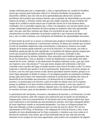 tiempo suficiente para asir y comprender, y ésto es especialmente así, cuando los hombres
tienen que sostener gran lucha para sobrevivir. Nuestras facultades son pequeñas, sin
desarrollo o débiles; una sola vida no da la oportunidad para alterar ésto; nosotros
percibimos otros poderes que tenemos latentes, que no pueden ser desarrollados en tan corto
espacio de tiempo, y tenemos mucho más que una simple sospecha, de que el ámbito del
campo de la verdad es mucho mayor que el reducido círculo en el cual estamos ahora
confinados. No es razonable suponer que, o Dios o la naturaleza, nos encierre dentro de un
cuerpo simplemente para llenarnos de rencor porque no podemos tener más oportunidad
aquí, sino que, más bien, tenemos que llegar a la conclusión de que una serie de
encarnaciones nos han conducido a la presente condición y que el proceso de llegar aquí
una y otra vez debe continuar, con el propósito de brindarnos las oportunidades necesarias.

El mero hecho de morir no es de por sí suficiente para producir el desarrollo de facultades o
la eliminación de las tendencias e inclinaciones erróneas. Si damos por sentado que al entrar
al cielo de inmediato adquirimos todo conocimiento y toda pureza, entonces ese estado
después de la muerte queda reducido a un nivel de inacción y la vida misma, con toda su
disciplina, queda privada de todo significado. La enseñanza de algunas iglesias asegura que
existe una escuela de disciplina accesible después de la muerte, en donde se dice
descaradamente que los mismos Apóstoles, bien conocidos como hombres ignorantes, han
de ser los instructores. Esto es absurdo y exento de fundamento o razón dentro del orden
natural de las cosas. Además, si tal subsecuente disciplina realmente existe, ¿por qué razón
nos trajeron a esta vida entonces? Y por qué razón, después del sufrimiento y del error
cometido somos sacados del lugar en donde nuestros actos fueron llevados a cabo? La única
respuesta y solución que queda es la de la reencarnación. Regresamos a la tierra, porque en
la tierra y con los seres que existen en ella, fueron ejecutados nuestros hechos; porque es el
único lugar apropiado en donde el castigo y la recompensa pueden ser justamente recibidos;
porque aquí está el único sitio natural para continuar la lucha hacia la perfección, hacia el
desarrollo de las facultades que poseemos y la destrucción de la maldad que yace en
nosotros. La justicia para con nosotros y para con todos los demás seres así lo requiere,
porque no podemos vivir para nosotros mismos exclusivamente y sería muy injusto el
permitir a algunos de nosotros evadirnos, dejando atrás a los demás que fueron copartícipes
en nuestras acciones, para ser precipitados en un infierno de eterna duración.

La persistencia del salvajismo, el ascenso y decadencia de naciones y civilizaciones, la total
extinción de naciones, todo ello requiere una explicación que no puede ser encontrada en
ninguna parte, sino en la reencarnación. El salvajismo aún existe, porque todavía hay Egos
cuya experiencia es tan limitada que aún permanecen salvajes; esos Egos emergerán dentro
de razas superiores cuando se encuentren preparados. Las razas se extinguen porque los
Egos han obtenido ya toda la experiencia que esa clase de raza les ofrece. Por eso nos
encontramos al Piel Roja, al Hotentote, a los indígenas de la Isla de Pascua y otros, como
ejemplos de razas abandonadas por los Egos avanzados; y mientras esas razas están en el
proceso de extinción, otras almas, que no han disfrutado aún de una vida más elevada,
encarnan en los cuerpos de esas razas agonizantes, para usarlos con el propósito de adquirir
 