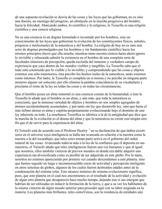 de una supuesta revelación se desvía de las cosas y las leyes que las gobiernan, no es sino
una ilusión, un enemigo del progreso, un obstáculo en la marcha progresiva del hombre
hacia la felicidad. Abarcando ambos, lo científico y lo religioso, la Teosofía es una religión
científica y una ciencia religiosa.

No es una creencia ni un dogma formulado o inventado por los hombres, sino un
conocimiento de las leyes que gobiernan la evolución de los constituyentes físicos, astrales,
psíquicos e intelectuales de la naturaleza y del hombre. La religión de hoy no es sino una
serie de dogmas promulgados por los hombres y sin fundamento científico hacia los
mismos principios éticos que ella enseña; mientras tanto nuestra ciencia hasta ahora ignora
lo invisible y rehusando admitir la existencia en el hombre de una completa serie de
facultades interiores de percepción, queda excluída del inmenso y verdadero campo de
experiencia que yace dentro de los mundos visibles y tangibles. La Teosofía sabe que el
todo está constituído por lo visible y lo invisible; y comprendiendo que las cosas y objetos
externos son sólo transitorios, ésta percibe los hechos reales de la naturaleza, tanto externos
como internos. Por tanto, la Teosofía es completa en sí misma y no percibe en ninguna parte
misterio alguno sin solución; por ello elimina la palabra coincidencia de su vocabulario y
proclama el reino de la ley en todas las cosas y en todas las circunstancias.

Que el hombre posee un alma inmortal es una creencia común de la humanidad; a ésto la
Teosofía le añade que el hombre es un alma, y aún más, que toda la naturaleza es
consciente, que la inmensa variedad de objetos y hombres no son simples agregados de
átomos accidentalmente acumulados, y por tanto sin ley que desarrolle ley, sino que hasta el
más ínfimo átomo es alma y espíritu perpetuamente evolucionando bajo el dominio de una
ley inherente en todo. La enseñanza Teosófica es idéntica a la de la antigüedad que dice que
la marcha de la evolución es el drama del alma y que la naturaleza no existe con ningún otro
fin que el de servir para la experiencia del alma.

El Teósofo está de acuerdo con el Profesor Huxley 1 en su declaración de que deben existir
seres en el universo cuya inteligencia se halla tan avanzada en relación a la nuestra como la
nuestra a la del escarabajo; que tales seres toman parte activa en el gobierno del orden
natural de las cosas. Avanzando todavía más a la luz de la confianza que él deposita en sus
maestros, el Teósofo añade que tales inteligencias fueron una vez humanas y que al igual
que nosotros, ellos también vinieron de previos mundos en donde era dable adquirir una
experiencia tan diversificada como es posible de ser adquirida en este globo. Por lo tanto,
nosotros no estamos apareciendo por primera vez cuando descendemos a este planeta, sino
que hemos seguido un largo e inconmensurable curso de actividad y percepción inteligente
en otros sistemas de globos, algunos de los cuales fueron destruídos edades antes de la
condensación del sistema solar. Este alcance inmenso de sistema evolucionario significa,
pues, que este planeta en el cual nos encontramos es el resultado de la actividad y evolución
de algún otro planeta que desapareció hace mucho tiempo, dejando tras sí sus energías que
habrían de ser utilizadas en inducir la formación de la tierra, y que a su vez los habitantes de
la misma vinieron de algún mundo anterior para proceder aquí con su labor asignada en la
materia. Los planetas más brillantes, tales comoVenus, son la residencia de entidades aún
 