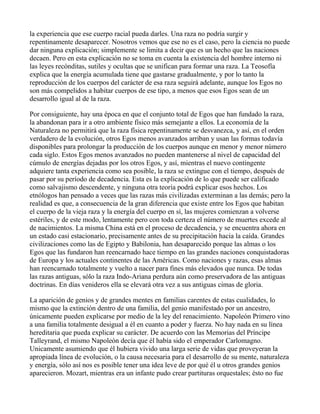 la experiencia que ese cuerpo racial pueda darles. Una raza no podría surgir y
repentinamente desaparecer. Nosotros vemos que ese no es el caso, pero la ciencia no puede
dar ninguna explicación; simplemente se limita a decir que es un hecho que las naciones
decaen. Pero en esta explicación no se toma en cuenta la existencia del hombre interno ni
las leyes recónditas, sutiles y ocultas que se unifican para formar una raza. La Teosofía
explica que la energía acumulada tiene que gastarse gradualmente, y por lo tanto la
reproducción de los cuerpos del carácter de esa raza seguirá adelante, aunque los Egos no
son más compelidos a habitar cuerpos de ese tipo, a menos que esos Egos sean de un
desarrollo igual al de la raza.

Por consiguiente, hay una época en que el conjunto total de Egos que han fundado la raza,
la abandonan para ir a otro ambiente físico más semejante a ellos. La economía de la
Naturaleza no permitirá que la raza física repentinamente se desvanezca, y así, en el orden
verdadero de la evolución, otros Egos menos avanzados arriban y usan las formas todavía
disponibles para prolongar la producción de los cuerpos aunque en menor y menor número
cada siglo. Estos Egos menos avanzados no pueden mantenerse al nivel de capacidad del
cúmulo de energías dejadas por los otros Egos, y así, mientras el nuevo contingente
adquiere tanta experiencia como sea posible, la raza se extingue con el tiempo, después de
pasar por su período de decadencia. Esta es la explicación de lo que puede ser calificado
como salvajismo descendente, y ninguna otra teoría podrá explicar esos hechos. Los
etnólogos han pensado a veces que las razas más civilizadas exterminan a las demás; pero la
realidad es que, a consecuencia de la gran diferencia que existe entre los Egos que habitan
el cuerpo de la vieja raza y la energía del cuerpo en sí, las mujeres comienzan a volverse
estériles, y de este modo, lentamente pero con toda certeza el número de muertes excede al
de nacimientos. La misma China está en el proceso de decadencia, y se encuentra ahora en
un estado casi estacionario, precisamente antes de su precipitación hacia la caída. Grandes
civilizaciones como las de Egipto y Babilonia, han desaparecido porque las almas o los
Egos que las fundaron han reencarnado hace tiempo en las grandes naciones conquistadoras
de Europa y los actuales continentes de las Américas. Como naciones y razas, esas almas
han reencarnado totalmente y vuelto a nacer para fines más elevados que nunca. De todas
las razas antiguas, sólo la raza Indo-Ariana perdura aún como preservadora de las antiguas
doctrinas. En días venideros ella se elevará otra vez a sus antiguas cimas de gloria.

La aparición de genios y de grandes mentes en familias carentes de estas cualidades, lo
mismo que la extinción dentro de una familia, del genio manifestado por un ancestro,
únicamente pueden explicarse por medio de la ley del renacimiento. Napoleón Primero vino
a una familia totalmente desigual a él en cuanto a poder y fuerza. No hay nada en su línea
hereditaria que pueda explicar su carácter. De acuerdo con las Memorias del Príncipe
Talleyrand, el mismo Napoleón decía que él había sido el emperador Carlomagno.
Unicamente asumiendo que él hubiera vivido una larga serie de vidas que proveyeran la
apropiada línea de evolución, o la causa necesaria para el desarrollo de su mente, naturaleza
y energía, sólo así nos es posible tener una idea leve de por qué él u otros grandes genios
aparecieron. Mozart, mientras era un infante pudo crear partituras orquestales; ésto no fue
 