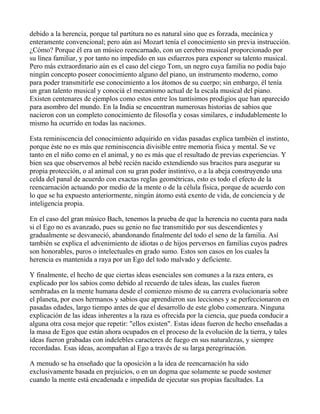 debido a la herencia, porque tal partitura no es natural sino que es forzada, mecánica y
enteramente convencional; pero aún así Mozart tenía el conocimiento sin previa instrucción.
¿Cómo? Porque él era un músico reencarnado, con un cerebro musical proporcionado por
su línea familiar, y por tanto no impedido en sus esfuerzos para exponer su talento musical.
Pero más extraordinario aún es el caso del ciego Tom, un negro cuya familia no podía bajo
ningún concepto poseer conocimiento alguno del piano, un instrumento moderno, como
para poder transmitirle ese conocimiento a los átomos de su cuerpo; sin embargo, él tenía
un gran talento musical y conociá el mecanismo actual de la escala musical del piano.
Existen centenares de ejemplos como estos entre los tantísimos prodigios que han aparecido
para asombro del mundo. En la India se encuentran numerosas historias de sabios que
nacieron con un completo conocimiento de filosofía y cosas similares, e indudablemente lo
mismo ha ocurrido en todas las naciones.

Esta reminiscencia del conocimiento adquirido en vidas pasadas explica también el instinto,
porque éste no es más que reminiscencia divisible entre memoria física y mental. Se ve
tanto en el niño como en el animal, y no es más que el resultado de previas experiencias. Y
bien sea que observemos al bebé recién nacido extendiendo sus bracitos para asegurar su
propia protección, o al animal con su gran poder instintivo, o a la abeja construyendo una
celda del panal de acuerdo con exactas reglas geométricas, esto es todo el efecto de la
reencarnación actuando por medio de la mente o de la célula física, porque de acuerdo con
lo que se ha expuesto anteriormente, ningún átomo está exento de vida, de conciencia y de
inteligencia propia.

En el caso del gran músico Bach, tenemos la prueba de que la herencia no cuenta para nada
si el Ego no es avanzado, pues su genio no fue transmitido por sus descendientes y
gradualmente se desvaneció, abandonando finalmente del todo el seno de la familia. Así
también se explica el advenimiento de idiotas o de hijos perversos en familias cuyos padres
son honorables, puros o intelectuales en grado sumo. Estos son casos en los cuales la
herencia es mantenida a raya por un Ego del todo malvado y deficiente.

Y finalmente, el hecho de que ciertas ideas esenciales son comunes a la raza entera, es
explicado por los sabios como debido al recuerdo de tales ideas, las cuales fueron
sembradas en la mente humana desde el comienzo mismo de su carrera evolucionaria sobre
el planeta, por esos hermanos y sabios que aprendieron sus lecciones y se perfeccionaron en
pasadas edades, largo tiempo antes de que el desarrollo de este globo comenzara. Ninguna
explicación de las ideas inherentes a la raza es ofrecida por la ciencia, que pueda conducir a
alguna otra cosa mejor que repetir: "ellos existen". Estas ideas fueron de hecho enseñadas a
la masa de Egos que están ahora ocupados en el proceso de la evolución de la tierra, y tales
ideas fueron grabadas con indelebles caracteres de fuego en sus naturalezas, y siempre
recordadas. Esas ídeas, acompañan al Ego a través de su larga peregrinación.

A menudo se ha enseñado que la oposición a la idea de reencarnación ha sido
exclusivamente basada en prejuicios, o en un dogma que solamente se puede sostener
cuando la mente está encadenada e impedida de ejecutar sus propias facultades. La
 