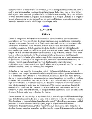 reencarnación es la más noble de las doctrinas, y con la acompañante doctrina del Karma, la
cual va a ser considerada a continuación, es la única que da las bases para la ética. No hay
duda alguna en mi mente de que el fundador del Cristianismo asumió y dio por un hecho la
doctrina de la reencarnación, y que su ausencia actual en la religión Cristiana es el origen de
la contradicción entre la ética que profesan las naciones Cristianas y sus prácticas actuales,
las cuales son tan contrarias a la ética proclamada por Jesús.

                                            Sumario

                                        CAPITULO XI

                                           KARMA

Karma es una palabra poco familiar a los oídos de los Occidentales. Este es el nombre
adoptado por los Teósofos del siglo diecinueve para designar una de las más importantes
leyes de la naturaleza. Incesante en su funcionamiento, esta ley actúa contínuamente sobre
los sistemas planetarios, razas, naciones, familias e individuos. Esta es la doctrina
compañera inseparable de la Reencarnación. Estas dos leyes están tan intrincadamente
entrelazadas, que es casi imposible tratar particularmente de una de las dos. Ningún sitio, ni
ningún ser en el universo está exento de la acción de la ley de Karma, sino que todos están
bajo su influencia, castigados por los errores cometidos y sin embargo benéficamente
dirigidos a través de la disciplina, del reposo y de la recompensa, hacia las remotas cumbres
de perfección. Es una ley de tan amplio alcance, abarcando simultáneamente nuestro ser
material y moral, que solamente con la ayuda de abundantes interpretaciones y
explicaciones puede uno transmitir su significado en nuestro propio idioma. Por esa razón el
término Sánscrito Karma fue adoptado para designarla.

Aplicada a la vida moral del hombre, ésta es la ley de la causalidad ética, de justicia, de
recompensa y de castigo; la causa del nacimiento y del renacimiento; pero al mismo tiempo
es el instrumento para librarse de la reencarnación. Examinada desde otro punto de vista,
Karma es meramente el efecto que emana de una causa, la acción y su reacción, el resultado
exacto de cada pensamiento y de cada acción. Es el acto y el resultado del acto, porque el
significado literal de la palabra es "acción". La Teosofía contempla el Universo como un
todo inteligente; por lo tanto, todo movimiento en el Universo es una acción de ese todo
conduciendo a resultados, los cuales de por sí se convierten en las causas de resultados
ulteriores. Viendo ésto ampliamente, los antiguos hindúes dijeron que todos los seres, hasta
el mismo Brahma, están bajo el dominio del Karma.

Karma no es un ser sino una ley; la ley universal de la armonía, que infaliblemente restituye
todo disturbio al equilibrio. En ésto la teoría está en conflicto con la idea ordinaria acerca de
Dios, basada en el sistema judaico, la cual concibe que el Todopoderoso, como una entidad
pensante, externa al Cosmos, construye, pero juzga su propia construcción como
inarmónica, desproporcionada, errática y desordenada, y entonces se siente compelido a
derribar, destruir o castigar a aquellos que El mismo ha creado. Este concepto ha obligado a
 