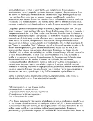 las muchedumbres a vivir en el temor de Dios, en cumplimiento de sus supuestos
mandamientos, y con el propósito egoísta de obtener recompensa y lograr escaparse de su
ira; a otros los ha arrojado dentro del abismo tenebroso que surge de la negación de toda
vida espiritual. Pero como todo ser humano reconoce palpablemente, o más bien
penosamente, que hay una destrucción constante dentro y alrededor de nosotros, una lucha
contínua no sólo entre los hombres sino en todas partes, a través de todo el sistema solar,
causando pesadumbres en todas direcciones, la razón demanda una solución a este enigma.

Los pobres, quienes no encuentran refugio ni esperanza, imploran a gritos a un Dios que
jamás responde, y es así que la envidia surge dentro de ellos cuando observan el bienestar y
las oportunidades de los ricos. Ellos ven los ricos libertinos, los adinerados sin tino que se
divierten y gozan impunemente. Volviéndose a los instructores religiosos, en su indagación
concerniente a la justicia que permite tal miseria a seres que nada hicieron para merecer el
haber nacido sin recursos, sin oportunidad de educación, sin capacidad intelectual de
trascender los obstáculos sociales, raciales o circunstanciales, ellos reciben la respuesta de
que "Esa es la voluntad de Dios". Padres que engendran bienamados retoños segados por la
muerte en horas prematuras, justo en el mismo momento en que todo iba bien. Ellos
tampoco reciben ninguna otra respuesta a la pregunta de ¿por qué me llega a mí esta
aflicción?, sino la misma referencia ilógica a un Dios inaccesible cuya arbitraria voluntad es
la causa de sus sufrimientos. Y así en todas las circunstancias de la vida, la pérdida, la
herida, la persecución, la carencia de oportunidades, las fuerzas mismas de la naturaleza
destrozando la felicidad del hombre, la muerte, las vicisitudes, las desilusiones,
contínuamente asedian a los hombres buenos y malos a la vez. Pero en ninguna parte se
encuentra una respuesta correcta o un alivio, excepto en la antigua verdad de que cada
hombre es el creador y arquitecto de su propio destino; el único que pone en movimiento las
causas de su propia felicidad y miseria. En una vida él siembra y en la siguiente recoge su
recompensa. Así pues, y por siempre, la ley de Karma conduce y guía al hombre.

Karma es una ley benéfica enteramente compasiva, implacablemente justa, porque la
misericordia verdadera no es favor, sino justicia imparcial.



"¡Hermanos míos! : la vida de cada hombre
consecuencia de su anterior vivir es.
Los pasados errores traen pesares e infortunios.
El pasado bien trae bienaventuranza...!
Esta es la doctrina del karma"1 .

¿Pero de qué manera es la vida presente afectada por esa justa y errada acción pasada? y ¿es
la vida siempre afectada solamente por castigos o penitencias? ¿Es el Karma simplemente
la predestinación bajo otro nombre, un destino previamente señalado y formulado, del cual
no hay escape posible y el que por tanto pudiera hacemos descuidados de acción o
pensamiento ya que el destino no puede ser cambiado? El Karma no es fatalismo. Todos los
 