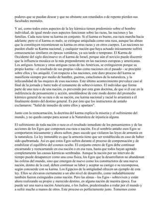 poderes que se puedan desear y que no obstante son retardados o de repente pierden sus
facultades mentales.

Y así, como todos estos aspectos de la ley kármica tienen predominio sobre el hombre
individual, de igual modo esos aspectos funcionan sobre las razas, las naciones y las
familias. Cada raza tiene su karma en conjunto. Si el karma es bueno, esa raza marcha hacia
adelante; pero si el karma es malo, se extingue aniquilada como una raza, aunque las almas
que la constituyen recomienzan su karma en otras razas y en otros cuerpos. Las naciones no
pueden eludir su Karma nacional, y cualquier nación que haya actuado inícuamente sufrirá
consecuencias similares en épocas venideras, ya sea tarde o temprano. El Karma de
Occidente del siglo diecinueve es el karma de Israel, porque aún el novicio puede discernir
que la influencia mosáica es la más preponderante en las naciones europeas y americanas.
Los antiguos Aztecas y otras antiguas razas de las Américas, se extinguieron porque su
propio karma - el resultado de sus propias vidas como naciones en el pasado - se precipitó
sobre ellos y los aniquiló. Con respecto a las naciones, este duro proceso del karma se
manifiesta siempre por medio de hambre, guerras, cataclismos de la naturaleza, y la
infecundidad de las mujeres de esas naciones. Este último acontecimiento prevalece casi al
final de la jornada y barre todo el remanente de sobrevivientes. El individuo que forma
parte de una raza o de una nación, es prevenido por esta gran doctrina, de que si él cae en la
indiferencia de pensamiento y acción, amoldándose de este modo dentro del promedio
kármico general de su raza o de su nación, ese karma nacional y racial lo arrastrará a él
finalmente dentro del destino general. Es por ésto que los instructores de antaño
exclamaron: "Salid de inmedio de entre ellos y apartaos".

Junto con la reencarnación, la doctrina del karma explica la miseria y el sufrimiento del
mundo, y no queda campo para acusar a la Naturaleza de injusticia alguna.

El sufrimiento de toda nación o raza es el resultado inmediato de los pensamientos y de las
acciones de los Egos que componen esa raza o nación. En el sombrío antaño esos Egos se
comportaron inicuamente y ahora sufren; pues sucede que violaron las leyes de armonía en
la naturaleza. La ley inmutable es que la armonía tiene que ser restablecida en caso de haber
sido quebrantada. Así es que estos Egos sufren durante el proceso de compensación y de
estabilizar el equilibrio del cosmos oculto. El conjunto entero de Egos debe continuar
encarnando y reencarnando en esa nación o en esa raza, hasta que todos hayan agotado
completamente las causas kármicas sembradas. Aunque la nación por un intervalo de
tiempo puede desaparecer como una cosa física, los Egos que la desarrollaron no abandonan
las esferas del mundo, sino que emergen de nuevo como los constructores de una nueva
nación, dentro de la cual, deben continuar su labor y aceptar su castigo o su recompensa,
según concuerde con su karma. Los Egipcios de la antigüedad ofrecen un ejemplo de esta
ley. Ellos se elevaron ciertamente a un alto nivel de desarrollo, como indudablemente
también fueron extinguidos como nación. Pero las almas - los Egos - sobreviven y están
ahora realizando su propio y merecido destino, en alguna nación de nuestra época. Esa
puede ser una nueva nación Americana, o los Judíos, predestinados a rodar por el mundo y
a sufrir mucho a manos de otros. Este proceso es perfectamente justo. Tomemos como
 