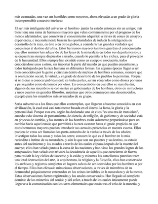 más avanzadas, una vez tan humildes como nosotros, ahora elevadas a un grado de gloria
incomprensible a nuestro intelecto.

El ser más inteligente del universo -el hombre- jamás ha estado entonces sin un amigo; más
bien tiene una rama de hermanos mayores que velan contínuamente por el progreso de los
menos adelantados; que conservan el conocimiento adquirido a través de eones de ensayo y
experiencia, e incesantemente buscan las oportunidades de inducir la inteligencia en
desarrollo de la raza, en éste o en otros globos, a considerar las grandes verdades que
conciernen al destino del alma. Estos hermanos mayores también guardan el conocimiento
que ellos mismos han adquirido de las leyes de la naturaleza en todos sus departamentos, y
se encuentran siempre dispuestos a usarlo, cuando lo permita la ley cíclica, para el provecho
de la humanidad. Ellos siempre han existido como un cuerpo o asociación, todos
conociéndose unos a otros, sin importar la parte del mundo en que puedan encontrarse, y
todos trabajando por la raza humana en diferentes formas. En algunas épocas llegan a ser
bien conocidos por la gente y circulan dentro de núcleos de hombres comunes, siempre que
la oranización social, la virtud, y el grado de desarrollo de los pueblos lo permitan. Porque
si se dieran a conocer públicamente en todas partes, serían venerados como dioses por unos
y perseguidos como demonios por otros. En esos períodos en que ellos se manifiestan,
algunos de sus miembros se convierten en gobernantes de los hombres, otros en instructores
y unos cuantos en grandes filósofos, mientras que otros permanecen aún desconocidos,
excepto para los miembros más avanzados de su grupo.

Sería subversivo a los fines que ellos contemplan, que llegaran a hacerse conocidos en esta
civilización, la cual está casi totalmente basada en el dinero, la fama, la gloria y la
personalidad. Porque esta era, según ha declarado uno de ellos "es una era de transición",
cuando todo sistema de pensamiento, de ciencia, de religión, de gobierno y de sociedad está
en proceso de cambio, y las mentes de los hombres están solamente preparándose para un
cambio hacia aquel estado que permitirá a la raza avanzar hasta el grado propicio en que
estos hermanos mayores puedan introducir sus actuales presencias en nuestra escena. Ellos
pueden de veras ser llamados los porta-antorcha de la verdad a través de las edades;
investigan todas las cosas y todos los seres; conocen lo que es el hombre en lo más
recóndito e íntimo de su naturaleza, y aún lo que son sus poderes y su destino, su estado
antes del nacimiento y los estados a través de los cuales él pasa después de la muerte del
cuerpo; ellos han velado junto a la cuna de las naciones y han visto los grandes logros de los
antepasados; han velado con tristeza la decadencia de aquéllos que carecieron de fuerza
para resistir la ley cíclica del ascenso y la caída; y mientras los cataclismos parecían traer
una total destrucción del arte, la arquitectura, la religión y la filosofía, ellos han conservado
los archivos y registros completos en lugares salvos de ser destruídos por los hombres o por
el tiempo. Ellos han efctuado minuciosas observaciones, a través de miembros de su
hermandad psíquicamente entrenados en los reinos invisibles de la naturaleza y de la mente.
Estas observaciones fueron registradas y los anales conservados. Han llegado al completo
dominio de los misterios del sonido y del color, a través de los cuales únicamente puede
llegarse a la comunicación con los seres elementales que están tras el velo de la materia, y
 