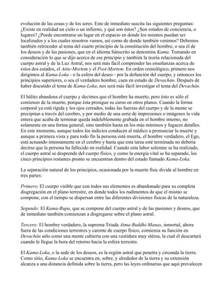 evolución de las cosas y de los seres. Esto de inmediato suscita las siguientes preguntas:
¿Existe en realidad un cielo o un infierno, y qué son éstos? ¿Son estados de conciencia, o
lugares? ¿Puede encontrarse un lugar en el espacio en donde los mismos puedan ser
localizados y a los cuales nosotros vamos, así como de donde también venimos? Debemos
también retroceder al tema del cuarto principio de la constitución del hombre, o sea el de
los deseos y de las pasiones, que en el idioma Sánscrito se denomina Kama. Tomando en
consideración lo que se dijo acerca de ese principio y también la teoría relacionada del
cuerpo astral y de la Luz Astral, nos será más fácil comprender las enseñanzas acerca de
estos dos estados, el Ante-Mortem y el Post-Mortem. En orden cronológico, primero nos
dirigimos al Kama-Loka - o la esfera del deseo - por la defunción del cuerpo, y entonces los
principios superiores, o sea el verdadero hombre, caen en estado de Devachán. Después de
haber discutido el tema de Kama-Loka, nos será más fácil investigar el tema del Devachán.

El hálito abandona el cuerpo y decimos que el hombre ha muerto, pero ésto es sólo el
comienzo de la muerte, porque ésta prosigue su curso en otros planos. Cuando la forma
corporal ya está rígida y los ojos cerrados, todas las fuerzas del cuerpo y de la mente se
precipitan a través del cerebro, y por medio de una serie de impresiones o imágenes la vida
entera que acaba de terminar queda indeleblemente grabada en el hombre interno, no
solamente en una forma general, sino también hasta en los más mínimos y fugaces detalles.
En este momento, aunque todos los indicios conducen al médico a pronunciar la muerte y
aunque a primera vista y para todo fin la persona está muerta, el hombre verdadero, el Ego,
está actuando intensamente en el cerebro y hasta que esta tarea esté terminada no debería
decirse que la persona ha fallecido en realidad. Cuando esta labor solemne se ha realizado,
el cuerpo astral se desprende del cuerpo físico, y como la energía vital se ha separado, los
cinco principios restantes pronto se encuentran dentro del estado llamado Kama-Loka.

La separación natural de los principios, ocasionada por la muerte físic divide al hombre en
tres partes:

Primero: El cuerpo visible que con todos sus elementos es abandonado para su completa
disgregación en el plano terrestre, en donde todos los rudimentos de que el mismo se
compone, con el tiempo se dispersan entre las diferentes divisiones físicas de la naturaleza.

Segundo: El Kama-Rupa, que se compone del cuerpo astral y de las pasiones y deseos, que
de inmediato también comienzan a disgregarse sobre el plano astral.

Tercero: El hombre verdadero, la suprema Triada Atma-Buddhi-Manas, inmortal, ahora
fuera de las condiciones terrestres y carente de cuerpo físico, comienza su función en
Devachán sólo como una mente cubierta con una vestidura muy etérea, la cual él descartará
cuando le llegue la hora del retorno hacia la esfera terrestre.

El Kama-Loka, o la sede de los deseos, es la región astral que penetra y circunda la tierra.
Como sitio, Kama-Loka se encuentra en, sobre, y alrededor de la tierra y su extensión
alcanza a una distancia definida sobre la tierra, pero las leyes ordinarias que aquí prevalecen
 