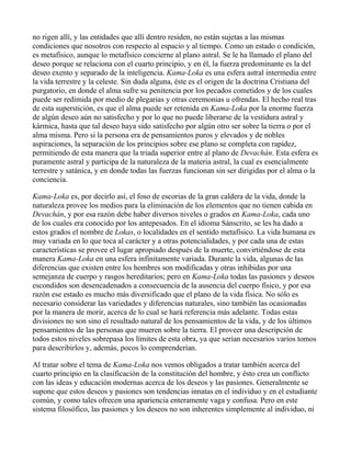 no rigen allí, y las entidades que allí dentro residen, no están sujetas a las mismas
condiciones que nosotros con respecto al espacio y al tiempo. Como un estado o condición,
es metafísico, aunque lo metafísico concierne al plano astral. Se le ha llamado el plano del
deseo porque se relaciona con el cuarto principio, y en él, la fuerza predominante es la del
deseo exento y separado de la inteligencia. Kama-Loka es una esfera astral intermedia entre
la vida terrestre y la celeste. Sin duda alguna, éste es el origen de la doctrina Cristiana del
purgatorio, en donde el alma sufre su penitencia por los pecados cometidos y de los cuales
puede ser redimida por medio de plegarias y otras ceremonias u ofrendas. El hecho real tras
de esta superstición, es que el alma puede ser retenida en Kama-Loka por la enorme fuerza
de algún deseo aún no satisfecho y por lo que no puede liberarse de la vestidura astral y
kármica, hasta que tal deseo haya sido satisfecho por algún otro ser sobre la tierra o por el
alma misma. Pero si la persona era de pensamientos puros y elevados y de nobles
aspiraciones, la separación de los principios sobre ese plano se completa con rapidez,
permitiendo de esta manera que la triada superior entre al plano de Devachán. Esta esfera es
puramente astral y participa de la naturaleza de la materia astral, la cual es esencialmente
terrestre y satánica, y en donde todas las fuerzas funcionan sin ser dirigidas por el alma o la
conciencia.

Kama-Loka es, por decirlo así, el foso de escorias de la gran caldera de la vida, donde la
naturaleza provee los medios para la eliminación de los elementos que no tienen cabida en
Devachán, y por esa razón debe haber diversos niveles o grados en Kama-Loka, cada uno
de los cuales era conocido por los antepesados. En el idioma Sánscrito, se les ha dado a
estos grados el nombre de Lokas, o localidades en el sentido metafísico. La vida humana es
muy variada en lo que toca al carácter y a otras potencialidades, y por cada una de estas
características se provee el lugar apropiado después de la muerte, convirtiéndose de esta
manera Kama-Loka en una esfera infinitamente variada. Durante la vida, algunas de las
diferencias que existen entre los hombres son modificadas y otras inhibidas por una
semejanza de cuerpo y rasgos hereditarios; pero en Kama-Loka todas las pasiones y deseos
escondidos son desencadenados a consecuencia de la ausencia del cuerpo físico, y por esa
razón ese estado es mucho más diversificado que el plano de la vida física. No sólo es
necesario considerar las variedades y diferencias naturales, sino también las ocasionadas
por la manera de morir, acerca de lo cual se hará referencia más adelante. Todas estas
divisiones no son sino el resultado natural de los pensamientos de la vida, y de los últimos
pensamientos de las personas que mueren sobre la tierra. El proveer una descripción de
todos estos niveles sobrepasa los límites de esta obra, ya que serían necesarios varios tomos
para describirlos y, además, pocos lo comprenderían.

Al tratar sobre el tema de Kama-Loka nos vemos obligados a tratar también acerca del
cuarto principio en la clasificación de la constitución del hombre, y ésto crea un conflicto
con las ideas y educación modernas acerca de los deseos y las pasiones. Generalmente se
supone que estos deseos y pasiones son tendencias innatas en el individuo y en el estudiante
común, y como tales ofrecen una apariencia enteramente vaga y confusa. Pero en este
sistema filosófico, las pasiones y los deseos no son inherentes simplemente al individuo, ni
 