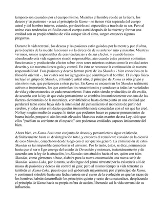 tampoco son causados por el cuerpo mismo. Mientras el hombre reside en la tierra, los
deseos y las pasiones - o sea el principio de Kama - no tienen vida separada del cuerpo
astral y del hombre interno, estando, por decirlo así, esparcidos a través de su ser. Pero al
unirse esas tendencias en fusión con el cuerpo astral después de la muerte y formar una
entidad con su propio término de vida aunque sin el alma, surgen entonces algunas
preguntas.

Durante la vida terrenal, los deseos y las pasiones están guiados por la mente y por el alma,
pero después de la muerte funcionan sin la dirección de su anterior amo y maestro. Mientras
vivimos, somos responsables de esas tendencias y de sus efectos, y cuando hemos
abandonado esta vida seguimos siendo responsables, aún cuando estas pasiones continúen
funcionando y produciendo efectos sobre otros seres mientras existan como la entidad antes
descrita y sin nuestra directa guía y control. En ésto se reconoce la continuación de nuestra
responsabilidad. Esas pasiones y deseos forman parte de los Skandas - bien conocidos en la
filosofía oriental - , los cuales son los agregados que constituyen al hombre. El cuerpo físico
incluye un grupo de Skandas, el hombre astral otro, el principio de Kama es otro grupo y
aún otros más, que pertenecen a otras partes. En Kama se encuentran los Skandas realmente
activos e importantes, los que controlan los renacimientos y conducen a todas las variedades
de vida y circunstancias de cada renacimiento. Estos están siendo producidos de día en día,
de acuerdo con la ley de que cada pensamiento se combina instantáneamente con una de las
fuerzas elementales de la naturaleza, convirtiéndose hasta cierto punto en una entidad que
perdurará tanto como haya sido la intensidad del pensamiento al momento de partir del
cerebro, y todas estas entidades quedan irremisíblemente conectadas con el ser que las creó.
No hay ningún medio de escape; lo único que podemos hacer es generar pensamientos de
buena índole, porque ni aún los más elevados Maestros están exentos de esa Ley, sólo que
ellos "pueblan su corriente en el espacio" con poderosas entidades capaces únicamente del
bien.

Ahora bien, en Kama-Loka este conjunto de deseos y pensamientos sigue existiendo
definitivamente hasta su desintegración total, y entonces el remanente consiste en la esencia
de esos Skandas, conectados desde luego con el ser que los generó. La eliminación de estos
Skandas es tan imposible como borrar el universo. Por lo tanto, éstos, se dice, permanecen
hasta que el ser o Ego emerge del estado de Devachán y entonces, instantáneamente y de
acuerdo con la ley de la atracción, los Skandas son atraídos hacia el ser, quien con tales
Skandas, como gérmenes o base, elabora para la nueva encarnación una nueva serie de
Skandas. Kama-Loka, por lo tanto, se distingue del plano terrestre por la existencia allí de
masas de pasiones y deseos sin control ni guía; pero al mismo tiempo la vida terrestre es
también un Kama-Loka, puesto que está gobernada mayormente por el principio de Kama,
y continuará siéndolo hasta una fecha remota en el curso de la evolución en que las razas de
los hombres habrán desarrollado los principios quinto y sexto de su naturaleza, desplazando
el principio de Kama hacia su propia esfera de acción, liberando así la vida terrenal de su
influencia.
 