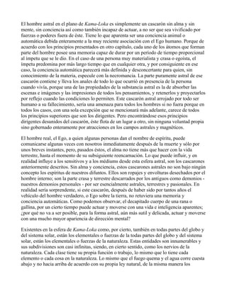 El hombre astral en el plano de Kama-Loka es simplemente un cascarón sin alma y sin
mente, sin conciencia así como también incapaz de actuar, a no ser que sea vivificado por
fuerzas o poderes fuera de éste. Tiene lo que aparenta ser una conciencia animal o
automática debida enteramente a la muy reciente asociación con el Ego humano. Porque de
acuerdo con los principios presentados en otro capítulo, cada uno de los átomos que forman
parte del hombre posee una memoria capaz de durar por un período de tiempo proporcional
al ímpetu que se le dio. En el caso de una persona muy materialista y crasa o egoísta, el
ímpetu predomina por más largo tiempo que en cualquier otra, y por consiguiente en ese
caso, la conciencia automática parecerá más definida y desconcertante para quien, sin
conocimiento de la materia, especule con la necromancia. La parte puramente astral de ese
cascarón contiene y lleva los anales de todo lo que ocurrió en presencia de la persona
cuando vivía, porque una de las propiedades de la substancia astral es la de absorber las
escenas e imágenes y las impresiones de todos los pensamientos, y retenerlos y proyectarlos
por reflejo cuando las condiciones lo permiten. Este cascarón astral arrojado por todo ser
humano a su fallecimiento, sería una amenaza para todos los hombres si no fuera porque en
todos los casos, con una sola excepción que se mencionará más adelante, carece de todos
los principios superiores que son los dirigentes. Pero encontrándose esos principios
dirigentes desunidos del cascarón, éste flota de un lugar a otro, sin ninguna voluntad propia
sino gobernado enteramente por atracciones en los campos astrales y magnéticos.

El hombre real, el Ego, a quien algunas personas dan el nombre de espíritu, puede
comunicarse algunas veces con nosotros inmediatamente después de la muerte y sólo por
unos breves instantes, pero, pasados éstos, el alma no tiene más que hacer con la vida
terrestre, hasta el momento de su subsiguiente reencarnación. Lo que puede influir, y en
realidad influye a los sensitivos y a los médiums desde esta esfera astral, son los cascarones
anteriormente descritos. Sin alma y conciencia, estos cascarones astrales no son bajo ningún
concepto los espíritus de nuestros difuntos. Ellos son ropajes y envolturas desechados por el
hombre interno; son la parte crasa y terrestre descarrados por los antiguos como demonios -
nuestros demonios personales - por ser esencialmente astrales, terrestres y pasionales. En
realidad sería sorprendente, si este cascarón, después de haber sido por tantos años el
vehículo del hombre verdadero, o Ego sobre la tierra, no retuviera una memoria y
conciencia automáticas. Como podemos observar, el decapitado cuerpo de una rana o
gallina, por un cierto tiempo puede actuar y moverse con una vida e inteligencia aparentes;
¿por qué no va a ser posible, para la forma astral, aún más sutil y delicada, actuar y moverse
con una mucho mayor apariencia de dirección mental?

Existentes en la esfera de Kama-Loka como, por cierto, también en todas partes del globo y
del sistema solar, están los elementales o fuerzas de la todas partes del globo y del sistema
solar, están los elementales o fuerzas de la naturaleza. Estas entidades son innumerables y
sus subdivisiones son casi infinitas, siendo, en cierto sentido, como los nervios de la
naturaleza. Cada clase tiene su propia función o trabajo, lo mismo que lo tiene cada
elemento o cada cosa en la naturaleza. Lo mismo que el fuego quema y el agua corre cuesta
abajo y no hacia arriba de acuerdo con su propia ley natural, de la misma manera los
 