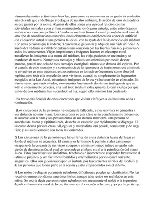 elementales actúan y funcionan bajo ley, pero como se encuentran en un grado de evolución
más elevado que el del fuego y del agua de nuestro ambiente, la acción de esos elementales
parece guiada por la mente. Algunos de ellos tienen una especial relación con las
actividades mentales y con el funcionamiento de los órganos astrales, estén estos órganos
unidos o no, a un cuerpo físico. Cuando un médium forma el canal, y también en el caso de
otro tipo de coordinaciones naturales, estos elementales establecen una conexión artificial
con el cascarón astral de una persona fallecida, con la ayuda del fluido nervioso del médium
y de otras personas que le rodeen; el cascarón se galvaniza y adquiere una vida artificial. A
través del médium se establece entonces una conexión con las fuerzas físicas y psíquicas de
todos los concurrentes. Viejas impresiones e imágenes latentes en el cuerpo astral
transfieren las imágenes a la mente del médium, las viejas pasiones se encienden y se
enardecen de nuevo. Numerosos mensajes y relatos son obtenidos por medio de este
proceso, pero ni uno solo de esos mensajes es original; ni uno solo dimana del espíritu. Por
lo extraño de esos mensajes y a consecuencia de la ignorancia de las personas que a menudo
se envuelven en esas prácticas, esta experiencia es tomada erróneamente como obra del
espíritu, pero toda ella procede de seres vivientes, cuando no simplemente de fragmentos
recogidos en la Luz Astral, obteniendo imágenes de lo que ya ha ocurrido en el pasado. En
ciertos casos, que serán citados, se encuentra funcionando detrás una inteligencia que es
total e intensamente perversa, a la cual todo médium está expuesto, lo cual explica por qué
tantos de esos médiums han sucumbido al mal, según ellos mismos han confesado.

Una breve clasificación de estos cascarones que visitan e influyen a los médiums se da a
continuación.

1)Los cascarones de las personas recientemente fallecidas, cuya sepultura se encuentra a
una distancia no muy lejana. Los cascarones de esta clase serán completamente coherentes,
de acuerdo con la vida y los pensamientos de sus dueños anteriores. Una persona no
materialista, buena y espiritualizada, desecha un cascarón que rápidamente se disgrega. El
cascarón de una persona crasa, vil, egoísta y materialista será pesado, consistente y de larga
vida; y así sucesivamente con todas las variedades.

2) Los cascarones de las personas que hayan fallecido a una distancia lejana del lugar en
donde el médium se encuentra. El transcurso del tiempo le permite a tales cascarones
escaparse de la cercanía de sus viejos cuerpos, y al mismo tiempo induce un grado más
rápido de desintegración, el cual corresponde en el plano astral a la putrefacción del plano
físico. Estos cascarones son indistintos, tenebrosos e incoherentes; responden brevemente al
estímulo psíquico, y son fácilmente barridos y arremolinados por cualquier corriente
magnética. Ellos son galvanizados por un instante por las corrientes astrales del médium y
de las personas que toman parte en la sesión y están emparentados con el difunto.

3) Los restos o reliquias puramente nebulosos, difícilmente pueden ser clasificados. No hay
vocablos en nuestro idioma para describirlos, aunque tales restos son realidades en esta
esfera. Se podría decir que estos restos nebulosos son meramente el molde o la impresión
dejada en la materia astral de lo que fue una vez el cascarón coherente y ya por largo tiempo
 