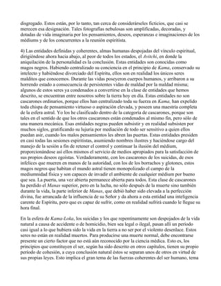 disgregado. Estos están, por lo tanto, tan cerca de considerárseles ficticios, que casi se
merecen esa designación. Tales fotografías nebulosas son amplificadas, decoradas, y
dotadas de vida imaginaria por los pensamientos, deseos, esperanzas e imaginaciones de los
médiums y de los concurrentes a la reunión espiritista.

4) Las entidades definidas y coherentes, almas humanas despojadas del vínculo espiritual,
dirigiéndose ahora hacia abajo, al peor de todos los estados, el Avitchi, en donde la
aniquilación de la personalidad es la conclusión. Estas entidades son conocidas como
magos negros. Habiendo centralizado su conciencia en el principio de Kama, conservado su
intelecto y habiéndose divorciado del Espíritu, ellos son en realidad los únicos seres
malditos que conocemos. Durante las vidas poseyeron cuerpos humanos, y arribaron a su
horrendo estado a consecuencia de persistentes vidas de maldad por la maldad misma;
algunos de estos seres ya condenados a convertirse en la clase de entidades que hemos
descrito, se encuentran entre nosotros sobre la tierra hoy en día. Estas entidades no son
cascarones ordinarios, porque ellos han centralizado toda su fuerza en Kama, han expelido
toda chispa de pensamiento virtuoso o aspiración elevada, y poseen una maestría completa
de la esfera astral. Yo los he clasificado dentro de la categoría de cascarones, porque son
tales en el sentido de que los otros cascarones están condenados al mismo fin, pero sólo de
una manera mecánica. Esas entidades negras pueden subsistir y en realidad subsisten por
muchos siglos, gratificando su lujuria por mediación de todo ser sensitivo a quien ellos
puedan asir, cuando los malos pensamientos les abren las puertas. Estas entidades presiden
en casi todas las sesiones espiritistas, asumiendo nombres ilustres y haciéndose cargo del
manejo de la sesión a fin de retener el control y continuar la ilusión del médium,
proporcionándose así ellos mismos el servicio de medios apropiados para la satisfacción de
sus propios deseos egoístas. Verdaderamente, con los cascarones de los suicidas, de esos
infelices que mueren en manos de la autoridad, con los de los borrachos y glotones, estos
magos negros que habitan el mundo astral tienen monopolizado el campo de la
mediumnidad física y son capaces de invadir el ambiente de cualquier médium por bueno
que sea. La puerta, una vez abierta permanece abierta para todos. Esta clase de cascarones
ha perdido el Manas superior, pero en la lucha, no sólo después de la muerte sino también
durante la vida, la parte inferior de Manas, que debió haber sido elevada a la perfección
divina, fue arrancada de la influencia de su Señor y da ahora a esta entidad una inteligencia
carente de Espíritu, pero que es capaz de sufrir, como en realidad sufrirá cuando le llegue su
hora final.

En la esfera de Kama-Loka, los suicidas y los que repentinamente son despojados de la vida
natural a causa de accidente o de homicidio, bien sea legal o ilegal, pasan allí un período
casi igual a lo que hubiera sido la vida en la tierra a no ser por el violento desenlace. Estos
seres no están en realidad muertos. Para producirse una muerte normal, debe encontrarse
presente un cierto factor que no está aún reconocido por la ciencia médica. Esto es, los
principios que constituyen el ser, según ha sido descrito en otros capítulos, tienen su propio
período de cohesión, a cuya conclusión natural éstos se separan unos de otros en virtud de
sus propias leyes. Esto implica el gran tema de las fuerzas coherentes del ser humano, tema
 
