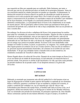 que requeriría un libro por separado para ser explicado. Debo limitarme, por tanto, a
aseverar que esta ley de cohesión prevalece en medio de los principios humanos. Antes de
esa conclusión natural los citados principios no pueden ser separados. Evidentemente, la
destrucción normal de la fuerza cohesiva no puede ser efectuada por medio de procesos
mecánicos con la sola excepción del cuerpo físico. Por lo tanto un suicida, o persona que
muere a consecuencia de un accidente o es asesinada a manos de un hombre o por mandatos
de las leyes humanas, no ha llegado a la conclusión natural de la cohesión entre sus
elementos constituyentes, y es precipitado hacia el Kama-Loka simplemente en un estado
de muerte parcial. Allí los principios sobrevivientes tienen que permanecer hasta que la
conclusión del período real y natural de la vida se haya completado, bien sea ese período un
mes o sesenta años.

Sin embargo, los diversos niveles o subplanos del Kama-Loka proporcionan los medios
para todas las variedades de cascarones recién mencionados. Algunos de ellos se pasan todo
el período en un gran sufrimiento, otros en una especie de sueño ilusorio, cada uno de
acuerdo con su responsabilidad moral. Pero los criminales ejecutados son generalmente
arrancados de esa vida llenos de odio y de deseos de venganza, dolorosamente afectados
por un castigo cuya justicia no pueden admitir. En Kama-Loka esos desdichados están
siempre reviviendo su crimen, su juicio, su ejecución y su venganza. Así, cuando quiera que
ellos logran ponerse en contacto con un ser viviente sensitivo, bien sea éste un médium o
no, procuran inyectar pensamientos homicidas y de crímenes en el cerebro de esos otros
desdichados. Y de que esas entidades tienen a menudo éxito en tales tentativas, los
estudiantes avanzados de Teosofía lo saben muy bien.

Hemos llegado ahora a la esfera del Devachán. Después de un cierto tiempo en Kama-Loca,
el ser cae dentro de un estado de inconsciencia, el cual antecede a la transición hacia el
próximo estado. Este proceso es similar al del nacimiento a la vida, que tiene como preludio
un período tenebroso de un pesado sueño. El ser despierta entonces a la gloria del
Devachán.

                                          Sumario

                                     CAPITULO XIII

                                      DEVACHAN

Habiendo ya mostrado que justamente más allá del umbral de la vida humana existe un
lugar de disgregación en donde la parte superior del hombre es separada de sus elementos
brutos e inferiores, pasamos a examinar lo que en realidad es, después de la muerte, el
estado o condición del verdadero ser, ese ser inmortal que viaja de vida en vida.
Esforzándose para liberarse del cuerpo físico, el hombre todo entra en Kama-Loka, en el
purgatorio, donde nuevamente lucha y se desliga por sí mismo de los Skandas inferiores.
Una vez terminado este período de nacimiento, los principios superiores de Atma-Buddhi-
Manas comienzan a pensar de una manera diferente a la que el cuerpo y el cerebro le
 