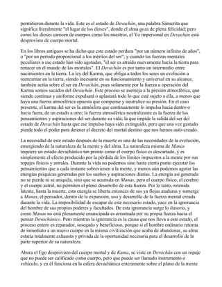 permitieron durante la vida. Este es el estado de Devachán, una palabra Sánscrita que
significa literalmente "el lugar de los dioses", donde el alma goza de plena felicidad; pero
como los dioses carecen de cuerpos como los nuestros, el Yo impersonal en Devachán está
desprovisto de cuerpo mortal.

En los libros antiguos se ha dicho que este estado perdura "por un número infinito de años",
o "por un período proporcional a los méritos del ser"; y cuando las fuerzas mentales
peculiares a ese estado han sido agotadas, "el ser es atraído nuevamente hacia la tierra para
renacer en el mundo de los mortales". El Devachán es por tanto un intermedio entre
nacimientos en la tierra. La ley del Karma, que obliga a todos los seres en evolución a
reencarnar en la tierra, siendo incesante en su funcionamiento y universal en su alcance,
también actúa sobre el ser en Devachán, pues solamente por la fuerza u operación del
Karma somos sacados del Devachán. Este proceso se asemeja a la presión atmosférica, que
siendo continua y uniforme expulsará o aplastará todo lo que esté sujeto a ella, a menos que
haya una fuerza atmosférica opuesta que compense y neutralice su presión. En el caso
presente, el karma del ser es la atmósfera que continuamente lo impulsa hacia dentro o
hacia fuera, de un estado a otro; la fuerza atmosférica neutralizante es la fuerza de los
pensamientos y aspiraciones del ser durante su vida; la que impide la salida del ser del
estado de Devachán hasta que ese impulso haya sido extinguido, pero que una vez gastado
pierde todo el poder para detener el decreto del mortal destino que nos hemos auto-creado.

La necesidad de este estado después de la muerte es una de las necesidades de la evolución,
emergiendo de la naturaleza de la mente y del alma. La naturaleza misma de Manas
requiere un estado devachánico tan pronto como el cuerpo físico es descartado, y es
simplemente el efecto producido por la pérdida de los límites impuestos a la mente por sus
ropajes físicos y astrales. Durante la vida no podemos sino hasta cierto punto ejecutar los
pensamientos que a cada instante sobrevienen a la mente, y menos aún podemos agotar las
energías psíquicas generadas por los sueños y aspiraciones diarias. La energía así generada
no se pierde ni se aniquila, sino que se acumula en Manas, pero el cuerpo físico, el cerebro
y el cuerpo astral, no permiten el pleno desarrollo de esta fuerza. Por lo tanto, retenida
latente, hasta la muerte, esta energía se liberta entonces de sus ya flojas ataduras y sumerge
a Manas, el pensador, dentro de la expansión, uso y desarrollo de la fuerza mental creada
durante la vida. La imposibilidad de escapar de este necesario estado, yace en la ignorancia
del hombre de sus propios poderes y facultades. De esta ignorancia surge lo ilusorio, y
como Manas no está plenamente emancipada es arrastrada por su propia fuerza hacia el
pensar Devachánico. Pero mientras la ignorancia es la causa que nos lleva a este estado, el
proceso entero es reparador, sosegado y beneficioso, porque si el hombre ordinario retorna
de inmediato a un nuevo cuerpo en la misma civilización que acaba de abandonar, su alma
estaría totalmente exhausta y privada de la oportunidad necesaria para el desarrollo de la
parte superior de su naturaleza.

Ahora el Ego desprovisto del cuerpo mortal y de Kama, se viste en Devachán con un ropaje
que no puede ser calificado como cuerpo, pero que puede ser llamado instrumento o
vehículo, y en él funciona en la esfera devachánica enteramente sobre el plano de la mente
 